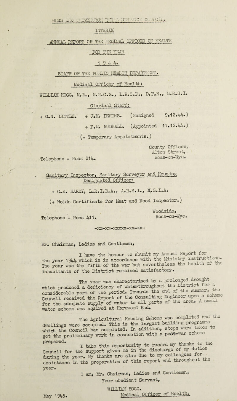 INTERIM ANNUAL REPORT OF THE MEDICAL OFFICER OP HEALTH FOR THE ICAR 19 4 4* STAFF OF THE PUBLIC HEALTH DEFARTIf JIT. Medical.Officer of Health; WILLIAM HOGG, M.B., M.R.C.S., L.R.C.P., D*P.H., M.R.S.I. Clerical Staff: + O.N. LITTLE. + J.M. BEGINS. (Resigned 9*12.44-) + P.lvL RUDHALL. (Appointed 11.12.14*) (+ Temporary Appointments.) County Offices, Alton Street, Telephone - Ross 214. Ross-on-tVyo. Sanitary Inspector, Sanitary Surveyor and Housing Designated Officer: + G.E. HARDY, L.R.I.B.A., A.R.S.I., M.S.I.A. (+ Holds Certificate for Meat and Pood Inspector.) Woo&side, Telephone - Ross 411- Ross-on-Wye. -XX-XX-ZXX3QC-XX-XX- Mr. Chairman, Ladies and Gentlemen, I ’nave the honour to sburait my Annual Report for the year 1944 which, is in accordance with the Ministry instructions. The year was tine fifth of the war hut nevertheless the health oj. Me inhabitants of the District remained satisfactory. The year was characterised by a prolonged drought which produced a deficiency of water throughout the District for a considerable part of the period. Towards the end of the summer, Me Council received the Report of the Consulting Engineer upon a scheme for the adequate supply of water to all ports of the area. A small water scheme was aquirod at Harewood End* The Agricultural Housing Soheme was completed anu Une two 1 lings wore occupied. This is the largest building programme rtiich the Council has completed. In addition, steps were ta.cn ret the preliminary work in connection with a poot-war scheme P ' i take this opportunity to record my thanks to the Council for tho support given me in the discharge of my u ic^ luring the year. Fy thanks ere also due to ny colleagues for issistanco in the preparation of this report and throughout tho /•ear. I am, Mr. Chairman, Ladies and Gentlemen, Your obedient Servant, May 1945- WILLIAM HOGG. Medical Officer of Health.