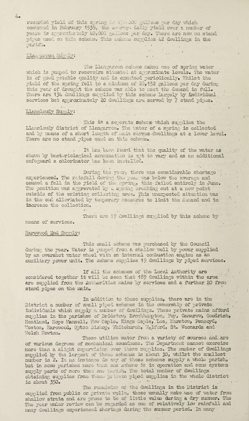 recorded yield of this spring is j72?000 gallons per clay which occurred in February 193S4 the d.vnrog<; daily yield over a number of years is apprc::ima.1cly 40,000 gallons per day. There arc now no stand pipes used on this scheme. This- scheme supplies 42 dwellings in the paridh* , . Llaii,-arron Sup;)ly: The Llangarron scheme makes use of spring water which is pumped to resevoirs situated at approximate levels* The water is of good potable quality and is examined periodically# Whilst the yield of the spring fell to a mini.mm of 28,152 gallons per day during this year of drought the scheme was able to moot the demand in full# There are 13-4- dwellings supplied by this scheme largely by individual , services but approximately %Q dwellings ara served by 7 stand pipes. Llancloudy Supply: , ■ This is a soperate. -Scheme which supplies the Llancloudy district of Llangarron. The water of a spring is collected and by means of a short length of’ main sbryps -dwellings at a. lower level. There axe no stand pipes used on this scheme., • * ’ 4 f r It 'has boon.found-that the quality of the water as shown by bacteriological examination is apt to vary and as an additional safeguard a ohlorinator has been installed# During the year, there was considerable shortage experienced# The rainfall during, the 'year was below the average and • caused a fall in the yield of the spring, this •failed entirely in June. The position wad aggravated by a spring breaking out at a new point outside of the existing collecting area, ghis unexpected situation was‘ in the end alleviated by temporary measures to limit the demand 'and to increase the collection. • • There arc ij 9 dwellings supplied by this scheme by means of services. Iiarewood End Supply: This small scheme wen purchased by the Council during the year. Water is pumped from a shallow woll by power supplied by an overshot water wheel with an internal combustion engine as an auxiliary power unit# The scheme supplies 19 dwellings by piped services. If all the schemes of the Local Authority are considered together it will bo seen that 189 dwellings within the area are supplied from the Authorities mains by services and a further 20 from stand pipes on the main* .... In addition to those supplies, there arc in the District a number of small piped schemes in the ownership of private, ■ individuals which supply a, number of dwellings. These private mains, afford supplies in the parishes of Bridstow? Lrockhxgpton^ Foy, Ganarcw, Goodrich, Hentland, Hope Mansell, How Caple, Kings Caple,\ Lea, liars tow, Pencoyd, Mgs ton, Ilarowcod, Upton Bishop, Whitchurch* Ma lford, St. Woonards and Welsh Newton*. These utilise water from a variety of sources and,are of various degrees of mechanical soundness# TheDepartment cannot exorcise more than a slight supervision over these supplies. The number of dwellings supplied by the largest of these schemes is about 30, whilst the smallest number is 2. In no instance do any of these schemes supply a. whole parish, but in semo parishes more tnen one scheme is in operation and some systems supply parts of more than one parish. The total'number of dwellings obtaining supplies from these pi Lve.tc piped supplies in the whole district is about 330.. 1 The remainder of the dwellings in the District is supplied from public or private wells, -these usually make,use of water from shallow strata and arc prone to be of little value during a dry summer. The The year under review can be regarded as one of relatively lav rainfall and many dwellings experienced shortage during the summer period. In many