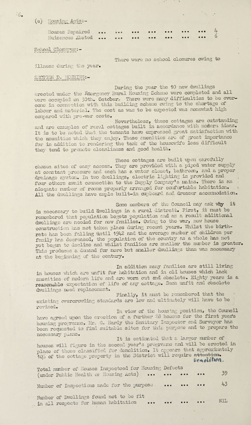 Houses Repaired Nuisances Abated 9 • « • w • • • • • • • • • • • • • • • • • • • • • • • • • t «t • • • 4 6 School Closures:- illness during the year. There were no school closures owing to SUCTION D, HOUSING-:- During the year the 10 new dwellings erected under the Emergency Rural Housing Scheme were completed and all were occupied on 30th. October.- There wore many difficulties to be over¬ come in connection with this building scheme owing to the snort age of labour and material* The cost as was to be expoctcd was somewhat high compared with pre-war costs. Nevertheless, these cottages are outstanding end arc examples of rural cottages built in accordance with modern ideas. It is to be noted that the tenants have expressed groat satisfaction with the amenities which they enjoy. These amenities arc of great importance for in addition to rendering the task of the housewife less difficult they tend to promote cleanliness and good health* These cottages are built upon carefully chosen sites of ea.sy access. They ore provided with a piped water supply at constant pressure and each has a wa.ter closet, bathroom, and a proper clra.inage system. In two dwellings, electric lighting is provided and four others await connection to the Supply Company* s mains, iherc is an adequate number of rooms properly arranged for comfortable habitation. All the dwellings have ample built-in cupboard and dresser accommodation. Some members of the Council may a.sk wf^y it is necessary to build dwellings in a. rural distreit. First, it must be remembered that population begets population and a.s a. result additional dwellings are needed for new families. Owing to the war, new house construction has not taken place during recent years. V/hilst the birth¬ rate has been fabling until 1942 and the average number of children per family has decreased, the population of the country an a whole lias not yot begun to decline and whilst families are smaller the number is greater This produces a. demand for more but smaller dwellings than was necessary at the beginning of the century. In addition many families are still living in houses which are unfit for habitation and in old houses which lack, amenities of modern life and are worn out and obsolete. Eighty 3ree.rs is a reasonable expectation of life of any cottage. Such unfit and obsolete dwellings need replacement. Finally, it must be remembered that the existing overcrowding standards are low and ultimately will ha.ve to be revised. In view of the housing position, the Council have agreed upon the erection of a further 23 houses for rhe first year's housing programme. Mr.. G-. Hardy the Sanitary I us pec cor and Surveyor has been requested to find suitable sites for this purpose and bo prepare the necessary plans. It is estimated that a Larger number of houses will figure in the second year’s programme and will be erected in pla.ee of those classified for demolition. In appears tha.t approximately 10b of the cottage property in the District will require ' “ Pfmtfliitfrt. Total number of Houses Inspoctoed for Housing Defects (under Public Health or Housing Acts) .* 39 Number of Inspections ma.do for the purpose Number of Dwellings found not to be fit in all respects for human habitation ... - • • # • • ♦ • # • • • 43