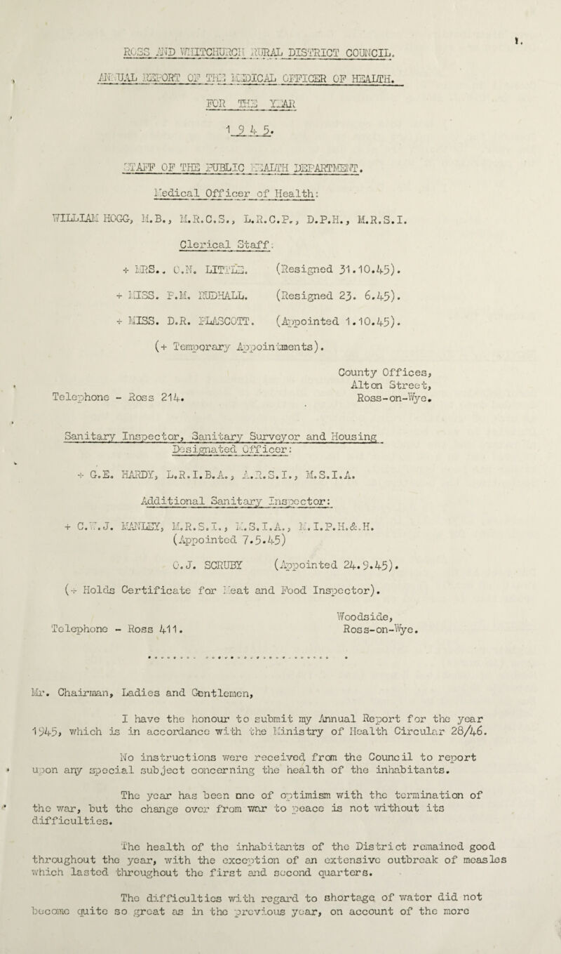 ROSS AND V/IIITGimcII RURAL DISTRICT COUNCIL. AH UAL REPORT OR TI-C I.ilDICAL OFFICER OF HEALTH. FOR THE YEAR 19 4 5. '-YAFF OF THE PUBLIC FLALTH DEPARTMENT?. Medical Officer of Health: WILLIAIO HOGG, M.B., H.R.C.S., L.R.C.P., D.P.H., M.R.S.I. Clerical Staff. + MRS,* C.No LITTLE. (Resigned 31.10.45) • + HISS. F.M, RUDHALL. (Resigned 23. 6*45). + MISS. D.R. PLASCOTT. (Appointed 1,10,45). (+ Temporary Appoin tments). County Offices, Alton Street, Telephone - Ross 214. Ross-on-Wye, Sanitary Inspector, Sanitary Surveyor and Housing Designated Officer: + G.Eo HARDY, L.R.I.B.A., A.R.S.I., M.S.I.A. Additional Sanitary Inspector: + G. i. • J. MANLEY, M«R.S. i., M.S.I.A., li. I.P.H.&.H. (Appointed 7.5*45) O.J. SCRUB! (Appointed 24.9*45). (-.- Holds Certificate for Heat and Pood Inspector). Telephone - Ross 411. Woodside, Ross-on-Wye, ® 0 0 V *>t>0»'«00*'0 0 0«. Mr. Chairman, Ladies and Gentlemen, I have the honour to submit my Annual Report for the year 1945> which is in accordance with the Ministry of Health Circular 28/46. No instructions v/ere received from the Council to report upon ary special subject concerning the health of the inhabitants. The year has been one of optimism with the termination of the war, but the change over from war to peace is not without its difficulties. The health of the inhabitants of the District remained good throughout the year, with the exception of an extensive outbreak of measles which lasted throughout the first and second quarters. The difficulties with regard to shortage of water did not become quite so great as in the previous year, on account of the more