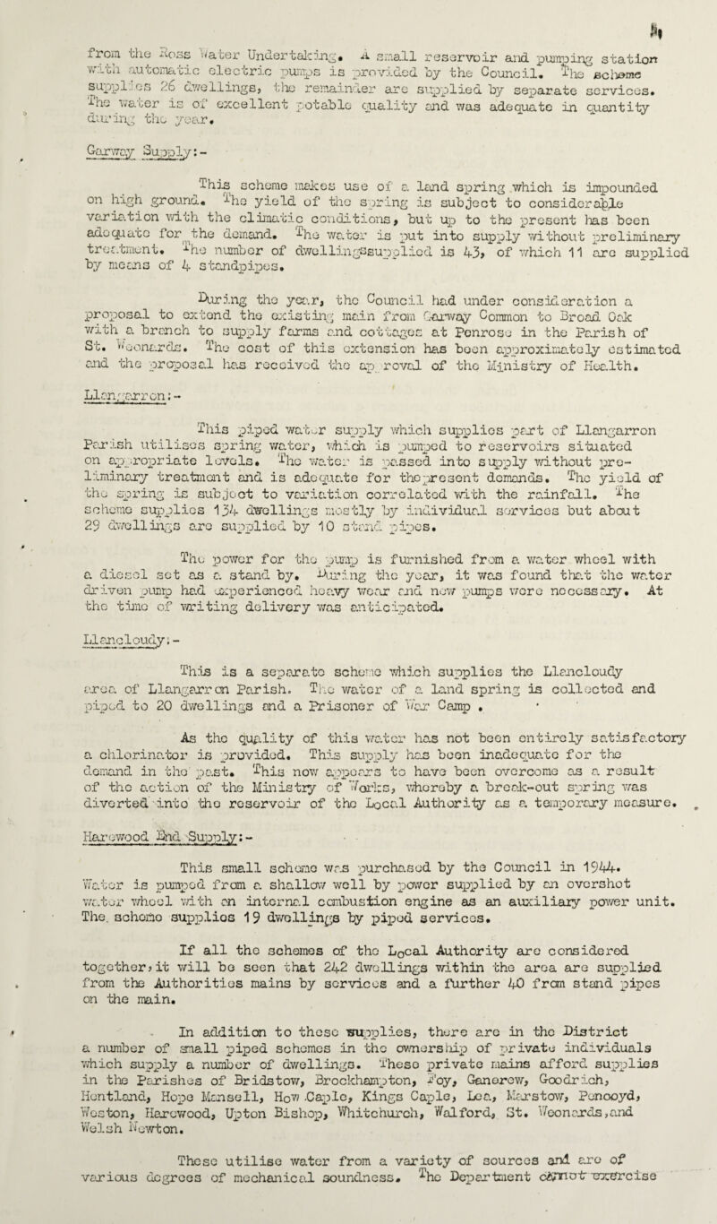 from Lie ^oss Water Under talc ing* A small reservoir and pumoing station v*rcii automatic eleccric pumps is provided by the Council* 'the suppl. es 2.6 dwellings, the remainder are supplied by separate services* -Uie water is of excellent potable quality end was adequate in quantity during the year* Garway Supply;- This scheme makes use of a land spring which is impounded on high ground* Die yield of the spring is subject to considerable varia.tion with the climatic conditions, but up to the present lias been adequate for the demand* ^he water is put into supply without preliminary treatment* Die number of dwellingssuppliod is 43 > of which 11 are supplied by means of 4 standpipes* During the year, the Council had under consideration a proposal to extend the existing main from Garway Common to Broad Oak with a branch to supply farms and cottages at Penrose in the Parish of St. U'oonarels. I1 he cost of this extension has boon approximately estimated and the proposal ha.s received the ap roval of the Ministry of Hee.lth. Llangarron: - This piped wat^r supply which supplies part of Llangarron Parish utilises spring water, which is pumped to reservoirs situated on appropriate levels* T^q wa.ter da pa.ssed into supply without pre¬ liminary treatment and is adequate for thopresent demands. The yield of the spring is subject to variation correlated with the rainfall. The scheme supplies 134 dwellings mostly by individual services but about 29 dwellings are supplied by 10 stand pipes. The power for tho pump is furnished from a. water wheel with a. diesel set a.s a. stand by. During the year, it was found that the v/a.ter driven pump ha.d experienced heavy wear and now pumps were necessary. At the tine of writing delivery was anticipated* Llanoloudy.- This is a separate scheme which supplies the Llancloudy area of Llangarron Parish. The water of a. land spring is collected and piped to 20 dwellings and a prisoner of war Camp , As tho quality of this water has not been entirely satisfactory a cb.lorina.tor is provided* This supply he.s been inadequate for the demand in tho past* This now appears to have been overcome as a result of the action of the Ministry of forks, whereby a. break-out spring was diverted into tho reservoir of the Local Authority as a, temporary measure. Haro wood Did Supply;- This small scheme was purchased by the Council in 194T. Water is pumped from a. shallow well by power supplied by an overshot water wheel with an internal combustion engine as an auxiliary power unit. The. schono supplies 19 dwellings by piped services. If all the schemes of tho L0cal Authority are considered together? it will be seen that 242 dwellings within the area are supplied from the Authorities mains by services and a further 40 frem stand pipes on the main. In addition to these -supplies, there are in the District a number of .snail piped schemes in the ownership of private individuals -which supply a number of dwellings. 'These private mains afford supplies in the parishes of Br ids tow, Brockhampton, Boy, Ganorcw, Goodrich, Hontland, Hope Mansell, How .Caple, Kings Caple, Lea, Man stow, Penooyd, Weston, Harcwood, Upton Bishop, Whitchurch, Walford, St. Wconends,and Welsh Newton. These utilise water from a variety of sources and are of various degrees of mechanical soundness. The Department crxdrcise