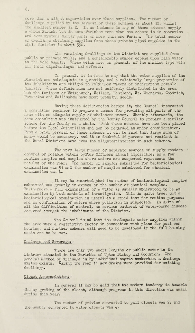 c. more than a slight supervision over these supplies. The number of dwellings supplied by the largest of these schemes is about 30, •whilst the smallest number is 2. In no instance do any of these schemes supply a whole Parish, but in some Parishes more than one scheme is in operation and some systems supply parts of more tiian one Parish. The total number of dwellings obtaining supplies from these private piped supplies in the whole district is about 330. The remaining dwellings in the District are supplied from public or private wells, and a considerable number depend upon rain water an the sole supply. These wells are, in general, of the shallow type with all their disadvantages- and defects. In general, it is true to say that the water supplies of the District are not adequate in quantity, and a relatively large proportion of the inhabitants are obliged to rely upon waters of indifferent potable quality. 5‘hese deficiencies ore not uniformly distributed in the area but the Parishes of Whitchurch, Sellack, Hentland, St. Weonards, Goodrich, Pete. •stow and Ballingham have most press in: needs. Having these deficiencies before it, the Council instructed a consulting engineer to prepare a scheme for providing all parts of the croc, with an adequate supply of wholesome water. Shortly afterwards, the same consultant was instructed by the County Council to prepare a similar scheme for the County as a whole. Both these schemes have now been placed before the Local Authorities and can be regarded as under consideration. Prom a brief perusal of theso schemes it can be said that large sums of money would be necessary, and it is doubtful if persons not resident in the Dural Districts have even the slightestinterest in such schemes. The very large number of separate sources of supply renders ' control of potable waters by your Officers almost impossible, so a few routine samples and samples who re waters are suspected represents the results of the year. The number of samples submitted for bacteriological examination was 51 end the number of singles submitted for chemical examination was 4. \ It may be remarked lliat the number of bacteriological samples submitted was greatly in excess of the number of chemical samples. Furthermore a full examination of a water is usually understood to be an examination by both methods of investigation. This i3 quite true, but a bacteriological examination is useful as a rapid test for routine purposes and as confirmation of waters where pollution is suspected. In spite of all the difficulties of control, no serious outbreak of water-borne disease occurred amongst the inhabitants of the District. The Council found that the inadequate water supplies within the area were a. restrictive factor in connection with plans for post war housing, and further schemes will need to be developed if the full housing needs are to be met. Drainage and Sewerage:- Thore are only two short lengths of public sewer in the District situated in the Parishes of Upton Bishop and Goodrich. The genera.l method of drainage is by individual septic tanks who re a drainage system exists. During the year 14 new drains were provided for existing dwellings. Closet Accommodation:- In general it may be said that the modem tendency is towards the up grading of the closet, although progress in this direction was small during this year. The number of privies converted to pail closets was 2, and the number converted to water closets was 4*