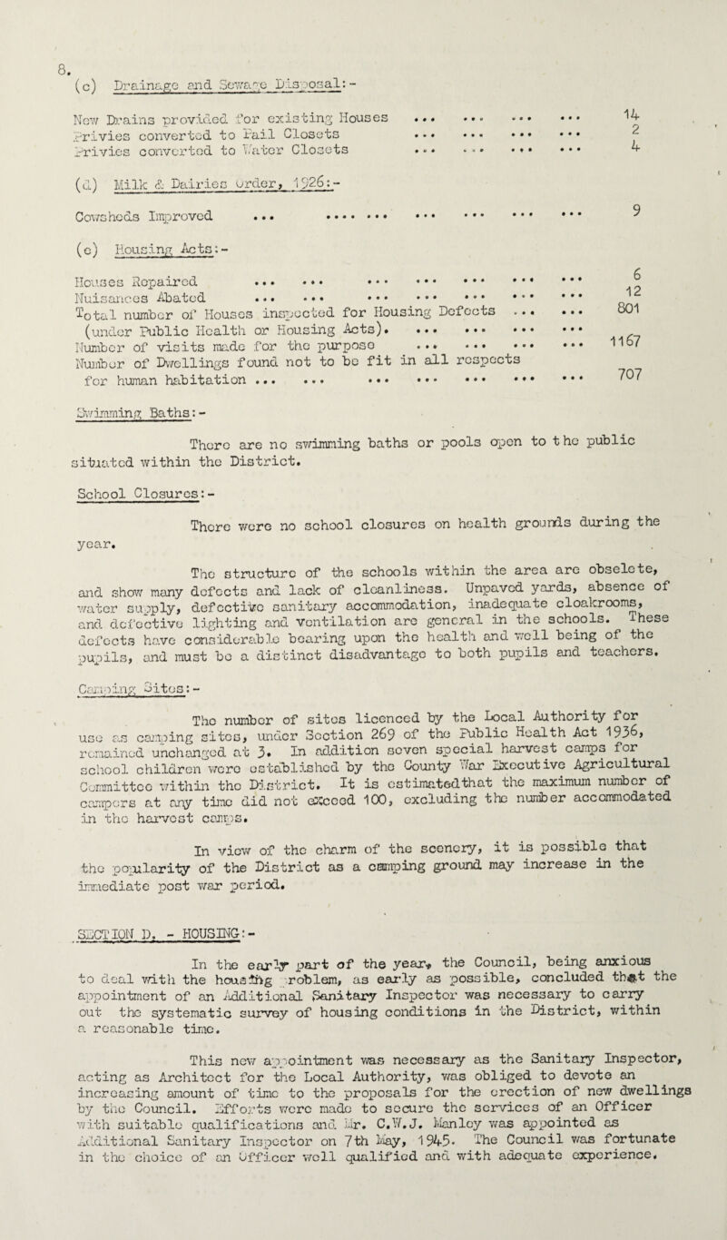 (c) Drainage and Sewage Disposal: - New Drains provided for existing Houses privies converted to Pail Closets Privies converted to Pater Closets (u) Milk & Dairies Order, 1926:- Cowshcds Improved ..• . 14 2 4 (e) Housing Acts;- Houses Repaired . . Nuisances Abated .. .. • Total number of Houses inspected for Housing Defects .•. (under Public Health or Housing Acts)* ••• . Number of visits made for the purposo ... . Number of Dwellings found not to be fit in all respects for human habitation. . 6 12 801 1l6? 707 bhvimming Baths:- There are no swimming baths or pools open to the public situated within the District. School Closures:- There wore no school closures on health grounds during the year. The structure of the schools within the area are obselete, and show many defects and lack of cleanliness. Unpavcd yards, absence of water supply, defective sanitary accommodation, inadequate cloakrooms, and defective lighting and ventilation are general in the schools. Ihese defects have considerable bearing upon the health and well being of the pupils, and must bo a distinct disadvantage to both pupils and teachers. Camping Sites:- Tho number of sites licenced by the local Authority for use as camping sites, under Section 269 of the Public health Act 193^, remained unchanged at 3* In addition seven special harveot campo for school children were established by the County far Executive Agricultural Committee within tho District. It is estimatedthat the maximum number of campers at any time did not exceed 100, excluding the number accommodated in the harvest camps. In view of the charm of the scenery, it is possible that the popularity of the District as a camping ground may increase in the immediate post war period. SECTION D. - HOUSING:- In the early part of the year* the Council, being anxious to deal with the housing roblem, as early as possible, concluded tb&t the appointment of an Additional Sanitary Inspector was necessary to carry out the systematic survey of housing conditions in the District, within a reasonable time. This new appointment was necessary as the Sanitary Inspector, acting as Architect for the Local Authority, was obliged to devote an increasing amount of time to the proposals for the erection of new dwellings by the Council. Efforts were made to secure the services of an Officer with suitable qualifications and Mr. C.V/. J. Manley was appointed as Additional Sanitary Inspector on 7th May, 1945* The Council was fortunate in the choice of an Officer v/cll qualified and with adequate experience.