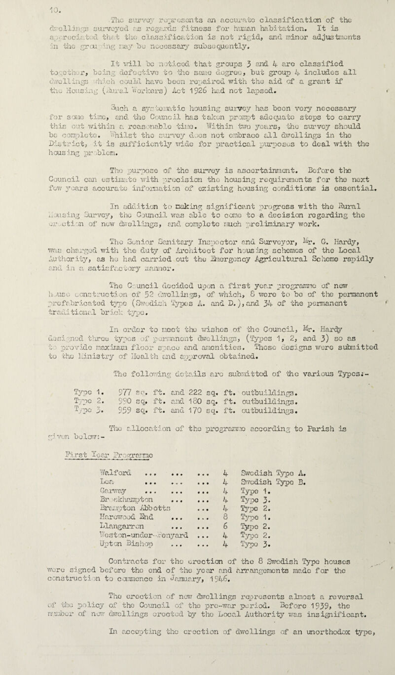 ■ The survey represents an accurate classification of the dwellings surveyed r.s regards fitness for human habitation. It is aareciatod that the classification is not rigid, and minor adjustments in the grou ing nay bo necessary subsequently. It v/ill be noticed that groups 3 and 4 are classified together, being defective to the same degree, but group 4 includes all dwellings which could have been repaired with the aid of a grant if the Housing (dural workers) Act 1926 had not lapsed. 3ach a systematic housing survey has been very necessary for some time, and the Council has taken prompt adequate steps to carry this out within a reasonable time. Within two years, the survey should be complete, whilst the survey does not embrace all dwellings in the District, it is sufficiently wide for practical purposes to deal with the housing pr blcm. The purpose of the survey is ascertainment. Before the Council can estimate vrith precision the housing requirements for tho next few years accurate information of existing housing conditions is essential. In addition to nuking significant progress with the dural Housing Survey, the Council was able to cone to a decision regarding the exaction of now dwellings, and complete much preliminary work. The Senior Sanitary Inspector and Surveyor, Mr. G. Hardy, was charged with the duty of Architect for housing schemes of the Local Authority, as he had carried out the Snergcncy Agricultural Scheme rapidly and in a satisfactory manner. The C- uncil decided upon a first year programme of new hvusc construction of 52 dwellings, of which, 8 were to be of the permanent prefabricated type (Swedish Types A. and D.),and 34 of the permanent traditional brick type. In order to meet the wishes of the Council, Mr, Hardy designed three types of permanent dwellings, (Types 1, 2, and 3) so as to provide maximum floor space and amenities. These designs were submitted to the Hintstry of Health end approval obtained. The following details are submitted of -the various Types Tvoe 1. 977 SC!. ft. and 222 sq. ft. outbuildings. Type o 990 sq. ft. and 180 sq. ft. outbuildings. Type 959 sq. ft. and 170 sq. ft. outbuildings• given below:- The allocation of tho programme according to Parish is First leer Programc Halford ... ... Locv ... ... Carway . Br .'Ckhampton ... Brampton Abbotts Harowood 2nd Llangarron . Heston-under--denyard ... Upton Bishop . • • • i • • # • • ♦ • • • « t • « • 4 4 4 4 4 8 6 4 4 Swedish Type A. Swedish Typo B. Type 1. Typo 3- Type 2. Type 1. Typo 2. Typo 2. Typo 3. Contracts for the erection of the 8 Swedish Type houses were signed before the end of the year and arrangements made for the construction to commence in January, 1946. The erection of now dwellings represents almost a reversal of tho policy of the Council of tho pre-war period. Before 1939, the number of new dwellings erected by the Local Authority was insignificant. In arcopting the erection of dwellings of an unorthodox type,