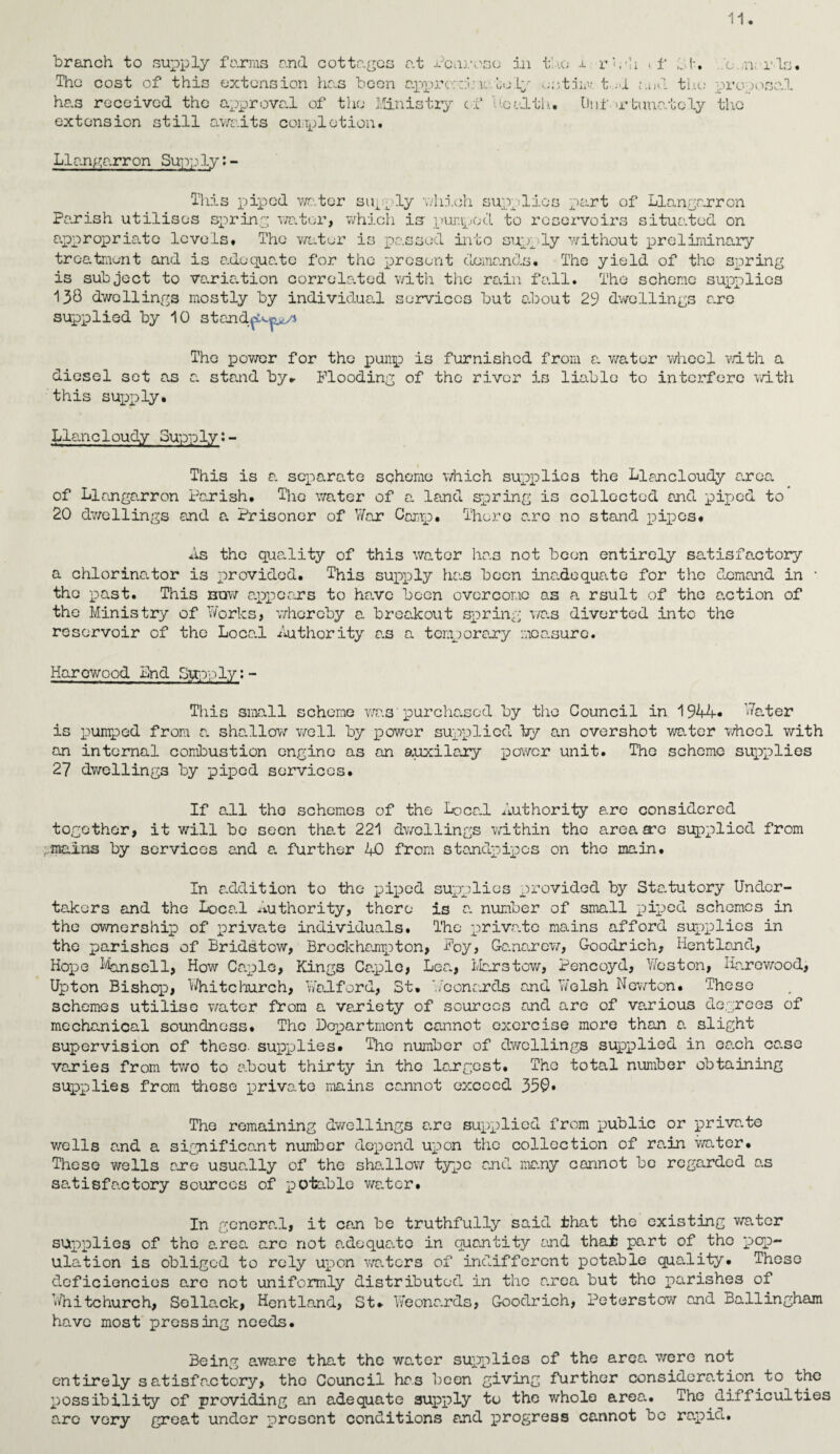 branch to supply farms and cottages at Penrose in the i rh'h .. f id. b n. ids. The cost of this extension has been appro:::! \i uo.Ly unttav t.d and the proposed has received the approval of the Ministry of health. Unf >r tuualcly the extension still awaits completion. Llangarron Supply:- This piped water supply which supplies part of Llangarron Parish utilises spring water, which is- pumped to reservoirs situated on appropriate levels. The water is passed into supply without preliminary treatment and is adequate for the present demands. The yield of the spring is subject to variation correlated with the rain fall. The scheme supplies 130 dwellings mostly by individual services but about 29 dwellings aro supplied by 10 standpo.^n The power for the pump is furnished from a v/ater wheel with a diesel set as a stand by* Flooding of the river is liable to interfere with this supply. Llanc1oudy Supply?- This is a separate scheme which supplies the Llancloudy area of Llangarron Parish. The water of a land spring is collected and piped to 20 dwellings and a Prisoner of War Camp. There are no stand pipes. As the quality of this water has not been entirely satisfactory a chlorinator is provided. This supply has been inadequate for the demand in • the past. This bqw appears to have been overcome as a rsult of the action of tho Ministry of Works, whereby a breakout spring was diverted into the reservoir of the Loca.l Authority a.s a temporary noa.surc. Harewood Lnd Sppply: - This small scheme was' purchased by the Council in 1944* Wa.ter is pumped from a sha.llow well by power supplied by an overshot water whcol with an internal combustion engine as an auxilary power unit. The scheme supplies 27 dwellings by piped services. If all tho schemes of the Local Authority arc considered together, it will bo seen that 221 dwellings within the area arc supplied from mains by services and a. further 40 from standpipes on tho main. In addition to the piped supplies provided by Statutory Under¬ takers and the Loca.l authority, there is a. number of small piped schemes in tho ownership of private individuals. The private mains afford supplies in the parishes of Bridstcw, Brockbampton, Foy, G-anarcw, Goodrich, Hentland, Hope Ho.nscll, How Caplc, Kings Ca.plc, Lea., Liars tow, Pencoyd, Weston, Harewood, Upton Bishop, Whitchurch, Wad ford, St. Leonards and Welsh Newton. 'These schemes utilise v/ater from a variety of sources and are of various degrees of mechanical soundness. The Department cannot exorcise more than a. slight supervision of these, supplies. The number of dwellings supplied in oa.ch ca.se varies from two to about thirty in tho largest. Tho total number obtaining supplies from these private mains ca.nnot exceed 35C» The remaining dwellings are supplied from public or priva.te wells a.nd a significant number depend upon the collection of rain water. These wells are usua.lly of the sha.llow type and many cannot be regarded as satisfactory sources of potable water. In general, it can be truthfully said that the existing v/ater supplies of the area are not a.dequa.to in quantity and that part of tho pop¬ ulation is obliged to rely upon waters of indifferent potable quadity. These deficiencies arc not uniformly distributed in the area but the parishes of T»4iitchurch, Sclla.ck, Hentland, St. Weonards, Goodrich, Peterstow and Ballingham have most pressing needs. Being aware that the waiter supplies of the area were not entirely satisfa.ctory, the Council has been giving further considora.tion to the possibility of providing an adequate supply to the whole area. The difficulties aro very great under present conditions and progress cannot be rapia.