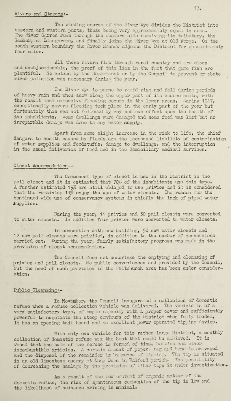 Rivers and. Streams: The winding course of the River Wyo divides tho District into eastern and western parts, these being very approximately equal in area. The River Garron runs through the western side receiving its tributary, the Gainber, at Llangarron, and finally joins the River Wyo at Old Forge. On the south western boundary the River ilonnow adjoins tho District for approximately four miles. All these rivers flow through rural country and are clean and unobjectionable, the proof of this lies in the fact that game fish are plentiful. No action by the Department or by the Council to prevent or abate river pollution was necessary during tho year. The River Wyo is prone to rapid rise and fall during periods of heavy rain and when snow along tho upper part of its course melts, with the result that extensive flooding occurs in the lower areas. During 1947, exceptionally severe flooding took place in the early part of tho year but fortunately this was not followed by any serious effect upon tho health of ,the inhabitants. Gome dwellings were damaged and some food was lost but no irreparable damage was done to cry water supply® Apart from some slight increase in tho risk to life, the chief dangers to health caused by floods are the increased liability of contamination of water supplies and foodstuffs, damage to dwellings, and tho interruption in the usual deliveries of food and in the domiciliary medice. 1 services. Closet Accommodation:- Tho Commonest typo of closet in use in the District is the pail closet and it is estimated that 70) j of the inhabitants use this type. A further estimated 1 $$ are still obliged to use privies end it is considered that tho remaining 11$ enjoy the use of water closets. The reason for the continued wide use of conservancy systems is chiofly the lack of piped water supplies* During the year, 11 privies and 30 pail closets were converted to water closets. In addition four privies wero converted to water closets. In connection with now building, 50 new water closets and 12 new pail closets ’wore prividod, in addition to the number of conversions carried out. During the year, fairly satisfactory progress was made in the provision of closet accommodation. • The Council does not undertake the emptying and cleansing of privies and pail closets. No public conveniences ard provided by tho Council, but the need of such provision in tho Whitchurch area has been under consider¬ ation. Public Cleansing:- In November, the Council inaugurated a collection of domestic refuse when a refuse collection Vehicle was delivered. The vehicle is of a very satisfactory type, of ample capacity with a. proper cover and sufficiently powerful to negotiate tho steep Contours of tho District when fully loaded, It has an opening tail board and an excellent power operated tipping; device. With only one vehicle for this rather large District, a monthly collection of domestic refuse was the best tha.t could bo achieved. It is found that tho bulk of the refuse is formed of tins, bottles and o’chor incombustible articles. A corta.in amount of paperrag and bene is sa.lva.gec. and the disposal of the remainder is by means of tipping* The tip is situated in an old limestone quarry at Deep Dean in Waifor 1 parish® The possibility of decreasing the haulage by the provision of ether xips is under investigation! As a result of the low content of organic mateor of the domestic refuse, the risk of spontaneous combustion of tho tip is low and the likelihood of nuisance arising is minimal.