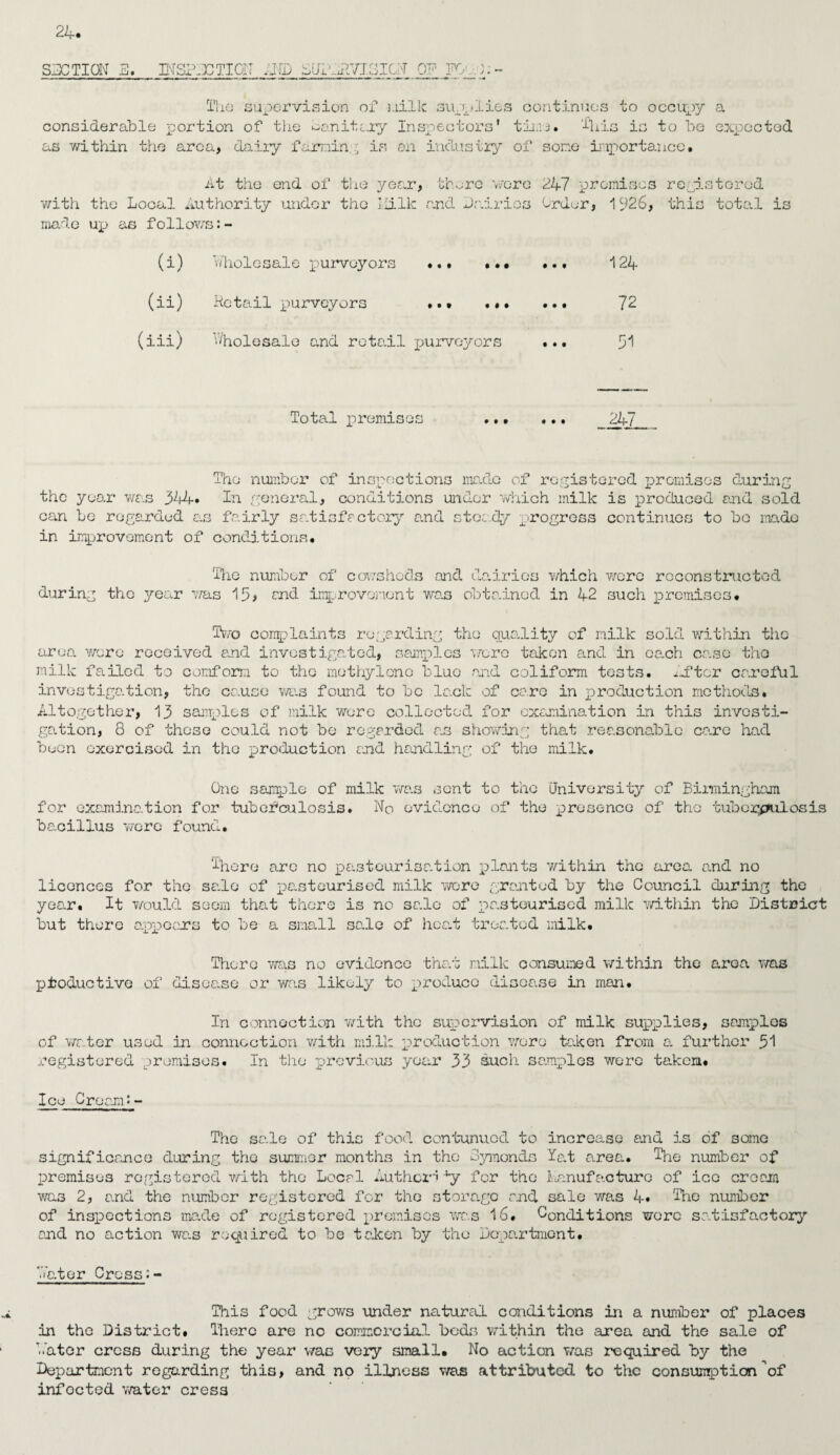 SECTION E, BTSPECTION BID ElfiLBVIEICN OF K 0> Tho supervision of milk supplies continues to occupy a considerable portion of the sanitary Inspectors’ time, ibis is to bo expected as within the area, dairy famin. ■ is an industry of son© importance. At the end of the year, thnre woro with the Local Authority under the Ililk and Dairies made up as follows:- 247 promises registered Order, 1926, this total is (i) Wholesale purveyors . 124 (ii) Retail purveyors .*• ... ... 72 (iii) Wholesale and retail purveyors ... 3*1 Total premises ... ... 24/ The number of inspections made of registered promises during the year was 344* In general, conditions under which milk is produced and sold can be regarded as fairly satisfactory and steady progress continues to bo made in improvement of conditions. The number of cowsheds and dairies which were reconstructed during the year was 15? end improvement wa.s obtained in 42 such premises. Two complaints regarding the quality of milk sold within the area were received and investigated, samples were taken and in each case the milk failed to conform to the methylene blue and coliform tests. .After careful investigation, the cause was found to be lack of cere in production methods. Altogether, 13 samples of milk wore collected for examination in this investi¬ gation, 8 of those could not be regarded as showing that .reasonable care had boon exercised in the production and handling of the milk. One sample of milk was sent to the University of Birmingham for examination for tuberculosis. No evidence of the presence of the tuberculosis bacillus were found. There are no pasteurisation plants within the area and no licences for the sale of pasteurised milk wore granted by the Council during the yea.r. It would seem that there is no sale of pasteurised milk within the District but there appears to be a small sale of heat treated milk. There was no evidence that milk consumed within the area was productive of disease or was likely to produce disease in man. In connection with tho supervision of milk supplies, samples .action with milk production wore taken from a. further 51 of water used in oonnoct registered premises. In the previous year 33 Such samples were taken. Ice Cream?- The sale of this food contunucd to increase and is of some significance during the summer months in the Symonds lat area. The number of premises registered with the Local Author'' 4y for the Manufacture of ico cream was 2, and the number registered for tho storage and sale was 4* The number of inspections made of registered premises was 16. Conditions wore satisfactory and no action wa.s required to be taken by the Dopa.rtment. Later Cross This food grows under natural conditions in a number of places in the District. There are no commercial beds within tho area and the sale of Later cross during the year was very small. No action was required by the Department regarding this, and no illness was attributed to the consumption of infocted water cress