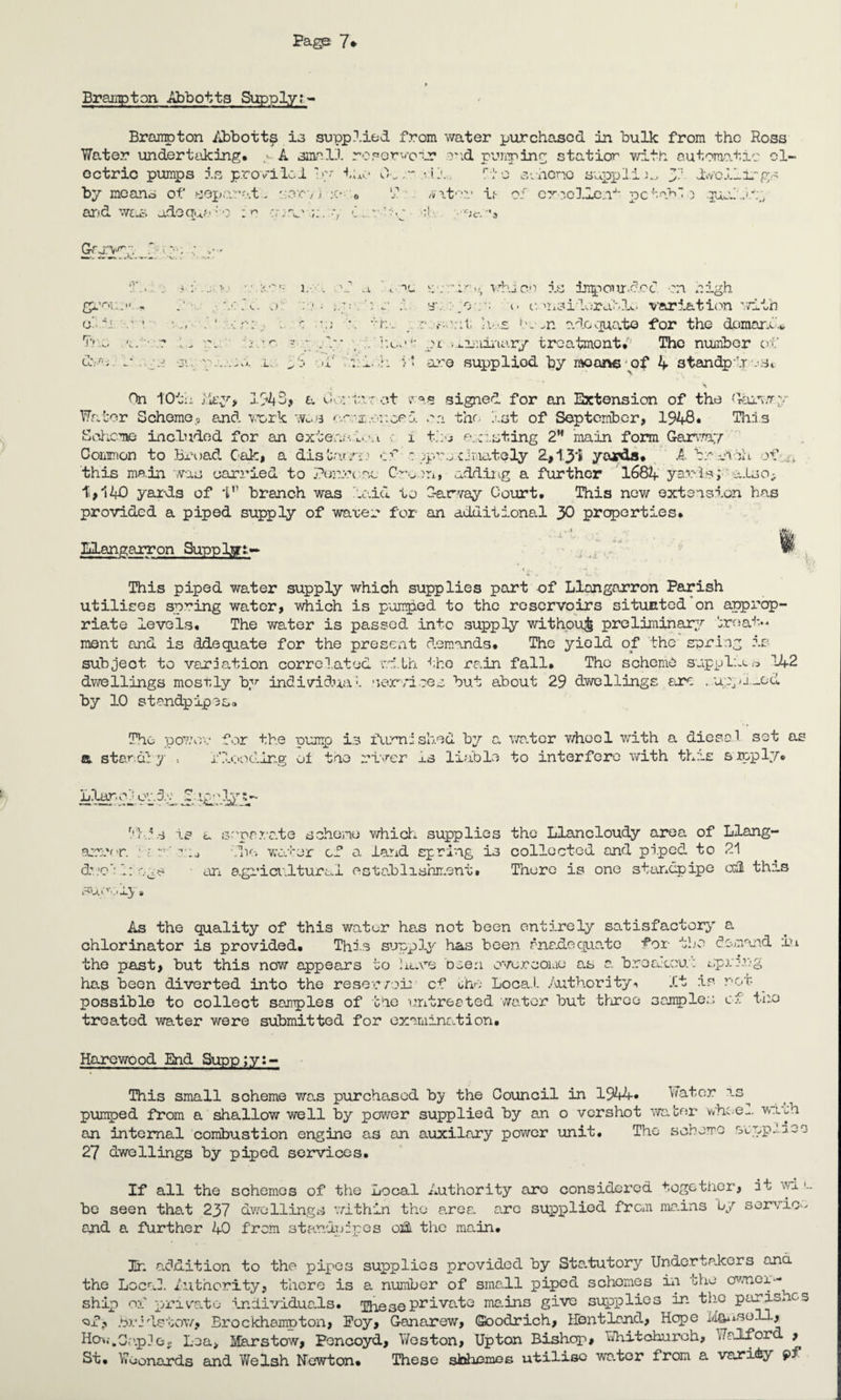Brampton Abbotts Supply:- Brampton Abbott£ is supplied from water purchased in bulk from the Ross Water undertaking, . A small reporvotr a'id punping station with automatic el¬ ectric pumps is provide 1 by the 0.ric scheno suppli^ 51 dwellings by means of sepavut. cor-/ i :e- . T /wfc'uv if- of excelle.!4- pc tab o queL-W:;, arid was adoauf: o :•? a *1. r C;c- &arvy :. !> : 1.- a gt'OUTM * • ylOj.C, .) Tea uve. u . -v -si; .i. • t. ■ >i On 10ta iity, 1143, a CK , x. i: :a whicn is in^our.dod on high *j v si cov; i. onsilorabiL. variation vt±ih d:.. ';;t; h-.s bc-n adequate if or the demand* . hut11- ot i.i.2juinary treatments The number of 1. -h :■ * aro suppliod by moans of 4 standpir vst root signed for an Extension of the (Vaih.ry Water Scheme.? and work WcS crnaconoed on the 1st of September, 1948* This Scheme included for an exteruaievt i tfv e-casting 2M main form GarvTay Common to Broad Cak, a disbar,a jprj cimately 2,1.3*5 yards. A. brvvih of , f this main was carried to penrc nc C-vcn, adding a further 1684 yards; a.Lso^ t,140 yards of Id branch was laid to C-arvay Court. This now extension has provided a piped supply of water for an additional 30 properties. Blangarron Supply- -si -/ This piped water supply which supplies part of Llangarron Parish utilises spring water, which is p-oiir^ed to the reservoirs situated on approp¬ riate levels. The water is passed into supply without preliminary 'urnat** ment and is ddequate for the present demands. The yield of the spring is subject to variation correlated with the rain fall. The scheme supplier 142 dwellings mostly by individual services but about 29 dwellings are . up>l_od by 10 standpipe So The power for the Dump is furnished by a water whool with a dies.ol set as a. standby . id-coding ot the river xs liable to interfere with this s'loply. Liar, cdoudp JL i£-; v Tl.is is a separate scheme which supplies the Llancloudy area of Liang- arrr r. dwc‘: 1: SU> vO JLy die water cf a land spring is collected and piped to 21 an agricultural establishment. There is one standpipe coil this As the quality of this water has not been entirely satisfactory a chlorinator is provided. This supply has been rnadequato for the demand in the past, but this now appears to have been overcome as a breakout sprang has been diverted into the reservoir cf ohe Local .Authority** it is rot- possible to collect samples of tic untreated water but three samples cf the treated water were submitted for examination. Haro wood End Supp;y:- This small scheme was purchased by the Council in 1944* Water is^ pumped from a shallow well by power supplied by an o vershot water v/hi-e^. wish an internal combustion engine as an auxilary power unit. The schema svppixoo 27 dwellings by piped services. If all the schemes of the Local Authority arc considered together, it wi u bo seen that 237 dwellings within the area. a.ro supplied from ma.ins by servio- arid a further 40 from standpipes oift the main. In addition to the pipes supplies provided by Sta.tutory Undertakers and the Local Authority, there is a number of sma.ll piped schomes in the owner•- ship of private individuads. Theseprivate ma.ins give supplies in the parishes of, Bride-tow, Brockhampton, Foy, Ganarew, (Soodrich, Bent land, Hope Mau.so.ll, Ho-,..Cap]Go Loa> Marstow, Foncoyd, Weston, Upton Bishop, Whitchurch, ,Aalf or , St. Woonards and V/elsh Newton. These sbhemes utiliso wa.ter from a vari&y f>f