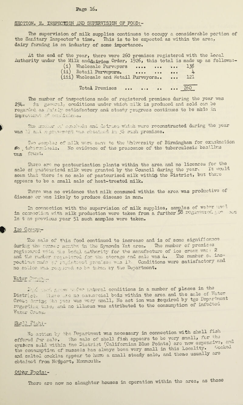 SECTION. E. INSPECTION AND SUPERVISION OF FOOD:- The supervision of milk supplies continues to occupy a considerable portion of the Sanitary Inspector’s time. This is to be expected as within the area, dairy farming is an industry of some importance. At the end of the year, there were 260 premises registered with the Local Authority under the Milk and^ai^ies Order, 1926, this total is made up as follows (i) Wholesale Purveyors . ... 13$ (ii) Retail Purveyors;. ... 4 (iii) Wholesale and Retail Purveyors. 121 Total Premises 260 The number of inspections made of registered premises during the year was 294* 5m general, conditions under which milk is produced and sold can be regarded as fa.pt: 2y satisfactory and steady progress continues to be made in impro'vom'b; a* or.ni.iodo/.s. was The nrav,or of cowsheds and da •7 ani .u prevement was cocaine imes which were reconstructed d. in pc such premises. during the year #0 tuberculosis. •< was found. mi Ik were sem- tc the University of Birmingham for examination No evidence of the prescence of the tuberculosis Daoullr.s There arc no pasteurisation plants within the area and no licenses foe the sale of pasteurised milk were granted by the Council during the year*. It would seem that there is no sale of pasteurised milk withijji the District, but there appears to be a small sale of heat-treated milk. There was no evidence that milk consumed within the area, was productive of disease or was likely to produce disease in man. In connection with the supervision of milk supplies, sa in connection with milk production were taken from a further In t ne previous year 51 such samples were taken. les of wader urv rog.in'cct-oc pc0 Ice Creamy*-- The sale of this food continued to increase and is of some significance during the rummer- months in the Symonds Tat area. The number cf premises registered wain. t!.e bc-f'el authority for the manufacture of ice cream wan ; 2, and the number .r-eo Lstored for the storage and sale was 4» The number Ci ins¬ pect. mac-.e igistored prom’ sei: was 1 2 Conditions were satisfactory and no aoUon was. re ;y. jred to be taken by the Department. Water 0rosp, t: . Jr g -.wr upfer natural conditions in a number of places in the District., above tjro no commercial beds within the area and the sale cf Water Ores': during '■■hi yeai was vccy small, No act ion was Required by tge L'epor.-men regarding this- and no illness was attributed to the consumption of infer be a Water Cr-essc Shell Fish: action b'r _vlii ''bo Department was necessary in connection with snell offered for sale. The sale of shell, fish appears to be very small, for <ej oysiters sold within the District (Californian Blue Points) arc now expensive, the consumption cf mussel.s has always been very small in this Locali y» and salted cockles appear to base a small steady sale, and these usually are obtained from Newport, Monmouth. d Othhr Foods:- ■ ■ ■ » - ■ - ■ ■ 1 ■ ■■ / There are now no slaughter houses in operation within the area, tho