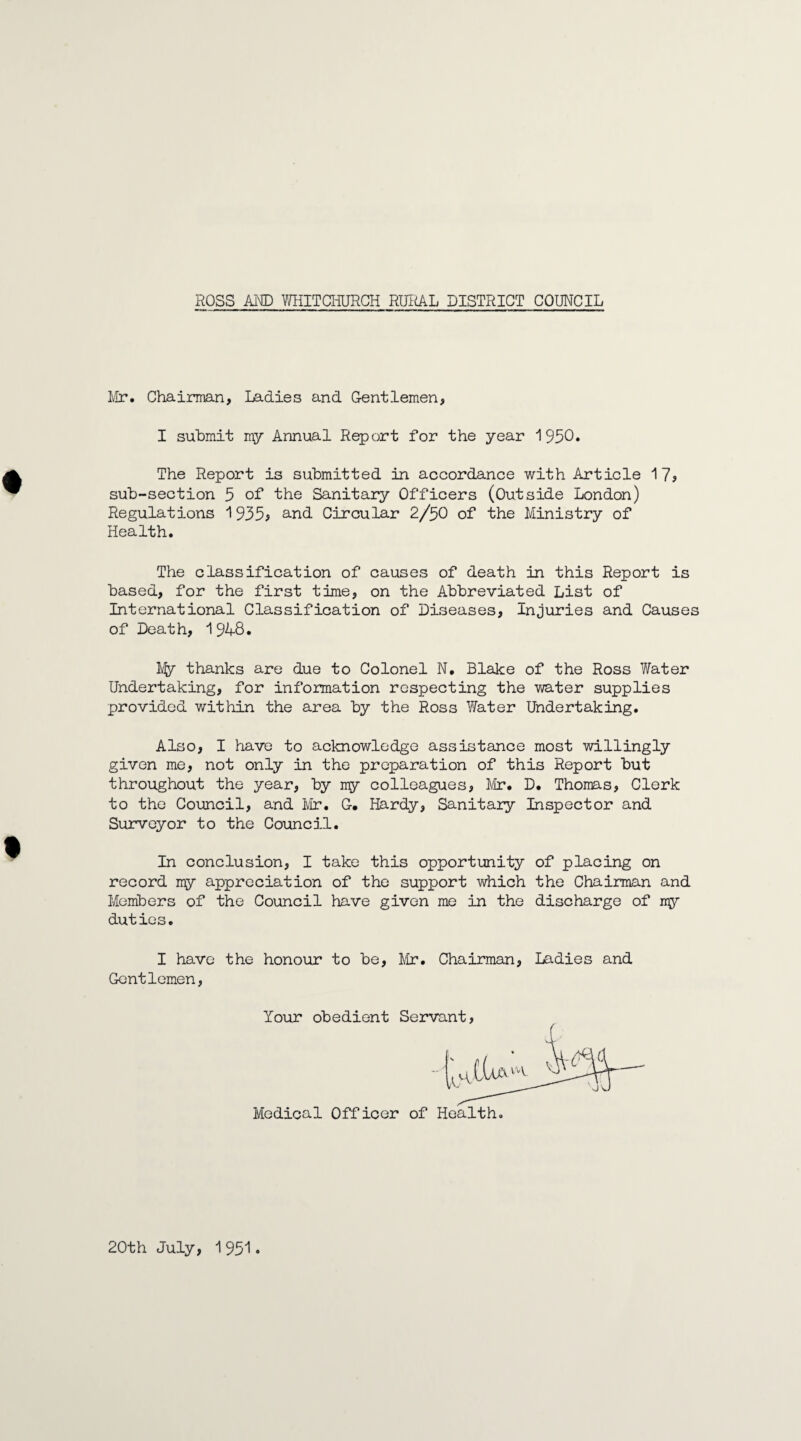 Mr. Chairman, Ladies and Gentlemen, I submit my Annual Report for the year 1950* The Report is submitted in accordance with Article 17? sub-section 5 of the Sanitary Officers (Outside London) Regulations 1935? and Circular 2/50 of the Ministry of Health. The classification of causes of death in this Report is based, for the first time, on the Abbreviated List of International Classification of Diseases, Injuries and Causes of Death, 1948. My thanks are due to Colonel N. Blake of the Ross V/ater Undertaking, for information respecting the water supplies provided within the area by the Ross Water Undertaking. Also, I have to acknowledge assistance most willingly given me, not only in the preparation of this Report but throughout the year, by my colleagues, Mr. D. Thomas, Clerk to the Council, and Mr. G. Hardy, Sanitary Inspector and Surveyor to the Council. In conclusion, I take this opportunity of placing on record my appreciation of the support which the Chairman and Members of the Council have given me in the discharge of my duties. I have the honour to be, Mr. Chairman, Ladies and Gentlemen, Your obedient Servant Medical Officer of Health 20th July, 1951.