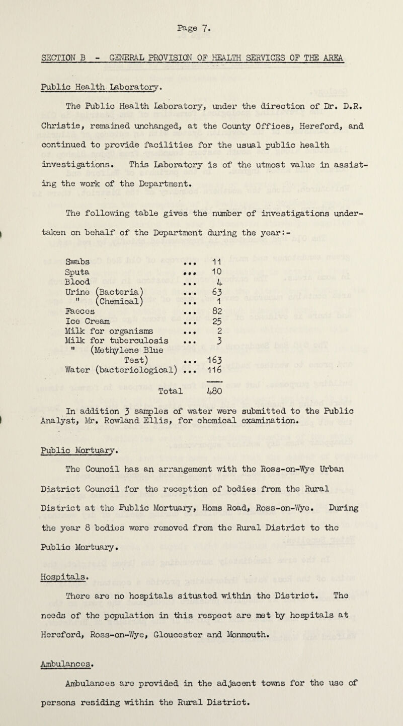 SECTION B - GENERAL PROVISION OF HEALTH SERVICES OF THE AREA Public Health Laboratory. The Public Health Laboratory, under the direction of Dr. D.R. Christie, remained unchanged, at the County Offices, Hereford, and continued to provide facilities for the usual public health investigations. This Laboratory is of the utmost value in assist* ing the work of the Department. The following table gives the number of investigations under¬ taken on behalf of the Department during the year:- Swabs ... 11 Sputa ••• 10 Blood ... if Urine (Bacteria) ... 63  (Chemical) ... 1 Faeces ... 82 Ice Cream ... 25 Milk for organisms ... 2 Milk for tuberculosis ... 3 M (Methylene Blue Test) ... 163 Water (bacteriological) ... 116 Total 480 In addition 3 samples of water were submitted to the Public Analyst, Mr. Rowland Ellis, for chemical examination. Public Mortuary. The Council has an arrangement with the Ross-on-Wye Urban District Council for the reception of bodies from the Rural District at the Public Mortuary, Homs Road, Ross-on-Wye. During the year 8 bodies were removed from the Rural District to the Public Mortuary. Hospitals. There are no hospitals situated within the District. The needs of the population in this respect are met by hospitals at Hereford, Ross-on-V/ye, Gloucester and Monmouth. Ambulances. Ambulances are provided in the adjacent towns for the U3e of persons residing within the Rural District.