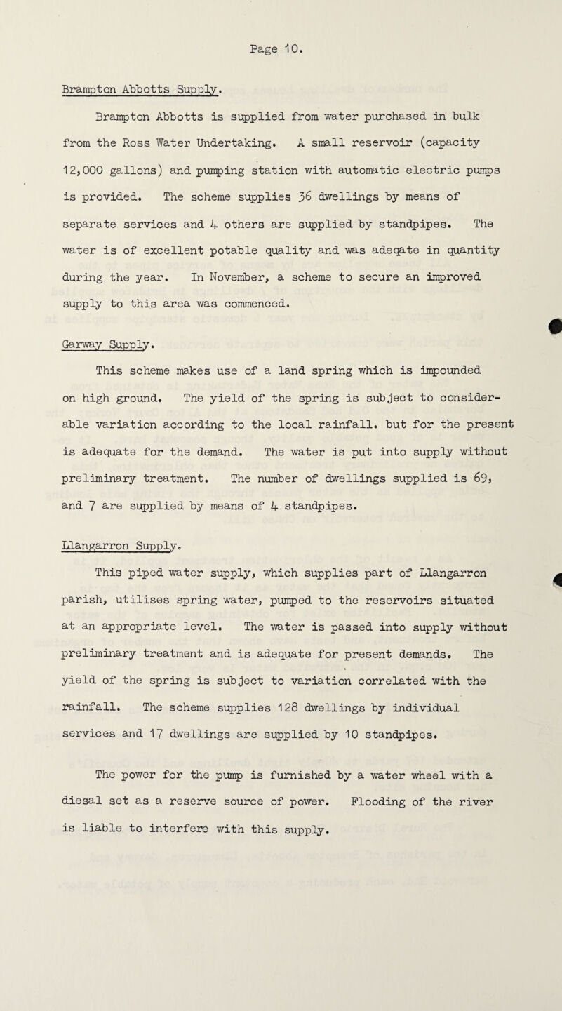 Brampton Abbotts Supply. Brampton Abbotts is supplied from water purchased in bulk from the Ross Water Undertaking. A small reservoir (capacity 12,000 gallons) and pumping station with automatic electric pumps is provided. The scheme supplies dwellings by means of separate services and 4 others are supplied by standpipes. The water is of excellent potable quality and was adeqate in quantity during the year. In November, a scheme to secure an improved supply to this area was commenced. Garway Supply. This scheme makes use of a land spring which is impounded on high ground. The yield of the spring is subject to consider¬ able variation according to the local rainfall, but for the present is adequate for the demand. The water is put into supply without preliminary treatment. The number of dwellings supplied is 69* and 7 are supplied by means of 4 standpipes. Llangarron Supply. This piped water supply, which supplies part of Llangarron parish, utilises spring water, pumped to the reservoirs situated at an appropriate level. The water is passed into supply without preliminary treatment and is adequate for present demands. The yield of the spring is subject to variation correlated with the rainfall. The scheme supplies 128 dwellings by individual services and 17 dwellings are supplied by 10 standpipes. The power for the pump is furnished by a water wheel with a diesal set as a reserve source of power. Flooding of the river is liable to interfere with this supply.