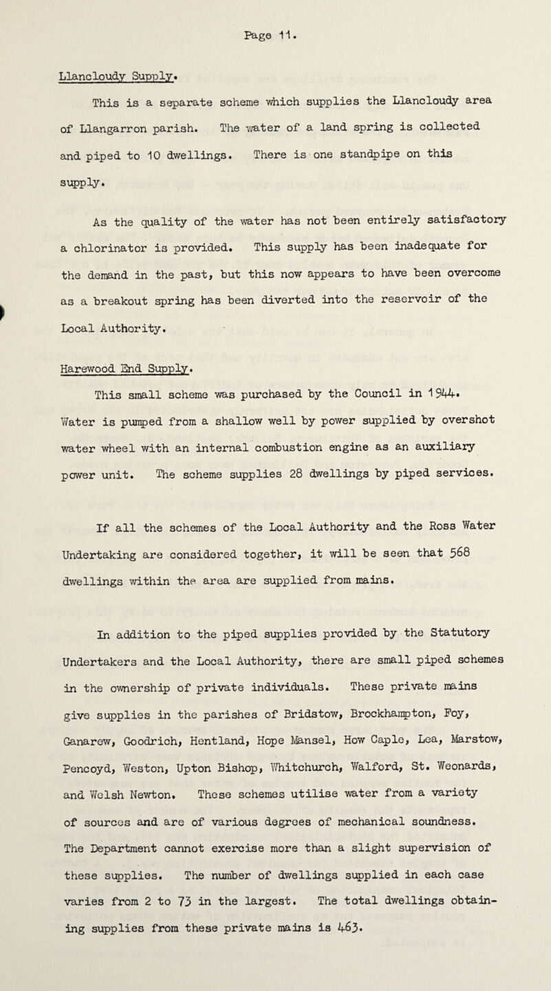 Llancloudy Supply. This is a separate scheme which supplies the Llancloudy area of Llangarron parish. The water of a land spring is collected and piped to 10 dwellings. There is one standpipe on this supply. As the quality of the water has not been entirely satisfactory a chlorinator is provided. This supply has been inadequate for the demand in the past, but this now appears to have been overcome as a breakout spring has been diverted into the reservoir of the Local Authority. Harewood Bnd Supply. This small scheme was purchased by the Council in 1944* V/ater is pumped from a shallow well by power supplied by overshot water wheel with an internal combustion engine as an auxiliary power unit. The scheme supplies 28 dwellings by piped services. If all the schemes of the Local Authority and the Ross Water Undertaking are considered together, it will be seen that 568 dwellings within the area are supplied from mains. In addition to the piped supplies provided by the Statutory Undertakers and the Local Authority, there are small piped schemes in the ownership of private individuals. These private mains give supplies in the parishes of Bridstow, Brockharapton, Poy, Ganarew, Goodrich, Hentland, Hope Mansel, How Caple, Lea, Marstow, Pencoyd, Weston, Upton Bishop, Whitchurch, Walford, St. Weonards, and WcIsh Newton. These schemes utilise water from a variety of sources and are of various degrees of mechanical soundness. The Department cannot exercise more than a slight supervision of these supplies. The number of dwellings supplied in each case varies from 2 to 73 in the largest. The total dwellings obtain¬ ing supplies from these private mains is 463*