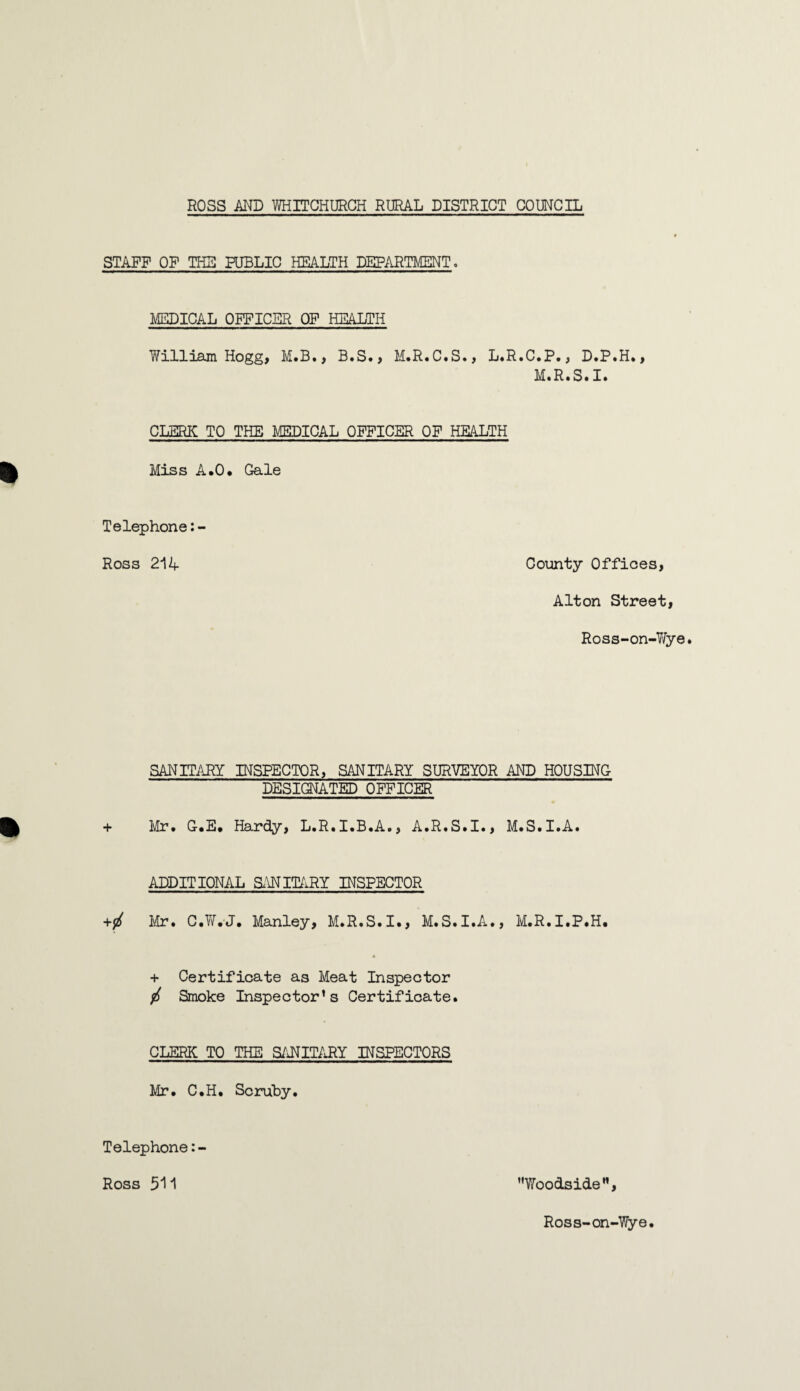 STAFF OF THE PUBLIC HEALTH DEPARTMENT. MEDICAL OFFICER OF HEALTH Yfilliam Hogg, M.B., B.S., M.R.C.S., L.R.C.P., D.P.H., M.R.S.I. CLERK TO THE MEDICAL OFFICER OF HEALTH Miss A.O. Gale Telephone:- Ross 214 County Offices, Alton Street, Ross-on-YJje SANITARY INSPECTOR, SANITARY SURVEYOR AND HOUSING DESIGNATED OFFICER + Mr. G.E. Hardy, L.R.I.B.A., A.R.S.I., M.S.I.A. ADDITIONAL SANITARY INSPECTOR Mr. C.WVJ. Manley, M.R.S.I., M.S.I.A., M.R.I.P.H. + Certificate as Meat Inspector / Smoke Inspector’s Certificate. CLERK TO THE SANITARY INSPECTORS Mr. C.H. Scruby. Telephone:- Ross 511 Woodside”, Ross-on-Wye.