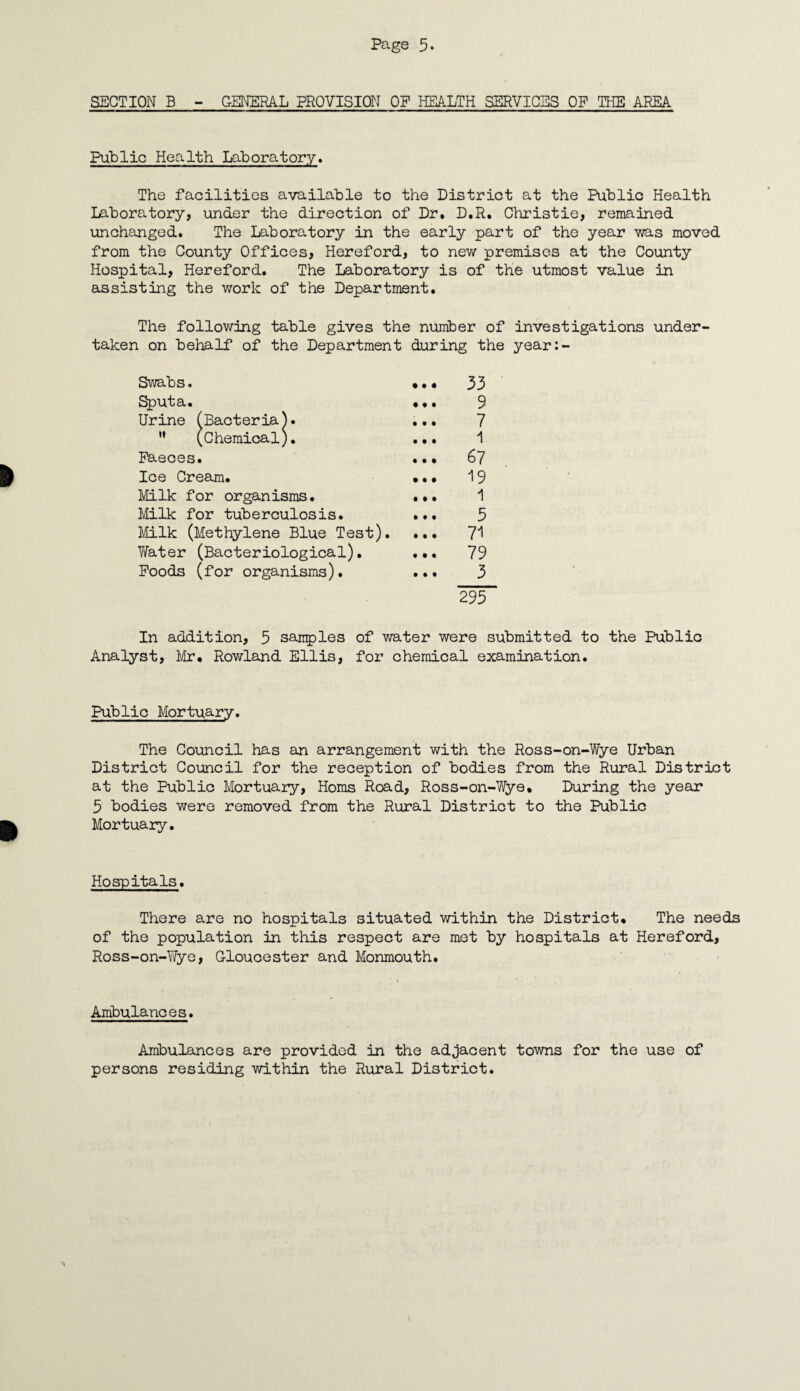 SECTION B - GENERAL PROVISION OP HEALTH SERVICES OP THE AREA Public Health Laboratory. The facilities available to the District at the Public Health Laboratory, under the direction of Dr. D.R. Christie, remained unchanged. The Laboratory in the early part of the year was moved from the County Offices, Hereford, to new premises at the County Hospital, Hereford. The Laboratory is of the utmost value in assisting the work of the Department. The following table gives the number of investigations under¬ taken on behalf of the Department during the year:- Swabs. • • • 33 Sputa. • • • 9 Urine (Bacteria). • • • 7 ” (Chemical). • • 1 1 Faeces. • • • 67 Ice Cream. tit 19 Milk for organisms. t • • 1 Milk for tuberculosis. • • • 5 Milk (Methylene Blue Test). • If 71 Water (Bacteriological). 9 t 1 79 Poods (for organisms). III 3 295 In addition, 5 samples of water were submitted to the Public Analyst, Mr* Rowland Ellis, for chemical examination. Public Mortuary. The Council has an arrangement with the Ross-on-Wye Urban District Council for the reception of bodies from the Rural District at the Public Mortuary, Homs Road, Ross-on-Wye* During the year 5 bodies were removed from the Rural District to the Public Mortuary. Hospitals. There are no hospitals situated within the District. The needs of the population in this respect are met by hospitals at Hereford, Ross-on-Wye, Gloucester and Monmouth. Ambulances. Ambulances are provided in the adjacent towns for the use of persons residing within the Rural District.