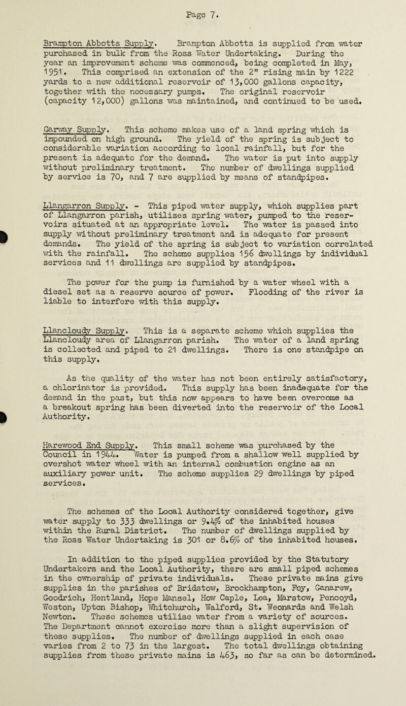 Brampton Abbotts Supply. Brampton Abbotts is supplied from water purchased in bulk from the Ross V/ater Undertaking. During the year an improvement scheme was commenced, being completed in May, 1951. This comprised an extension of the 2 rising main by 1222 yards to a new additional reservoir of 13>000 gallons capacity, together with the necessary pumps. The original reservoir (capacity 12,000) gallons was maintained, and continued to be used. Gammy Supply. This scheme makes use of a land spring which is impounded on high ground. The yield of the spring is subject to considerable variation according to local rainfall, but for the present is adequate for the demand. The water is put into supply without preliminary treatment. The number of dwellings supplied by service is 70, and 7 are supplied by means of standpipes. Llangarron Supply. - This piped water supply, which supplies part of Llangarron parish, utilises spring water, pumped to the reser¬ voirs situated at an appropriate level. The water is passed into supply without preliminary treatment and is adequate for present demands. The yield of the spring is subject to variation correlated with the rainfall. The scheme supplies 156 dwellings by individual services and 11 dwellings are supplied by standpipes. The power for the pump is furnished by a water wheel with a diesel set as a reserve source of power. Flooding of the river is liable to interfere with this supply. Llancloudy Supply. This is a separate scheme which supplies the Llancloudy area of Llangarron parish. The water of a land spring is collected and piped to 21 dwellings. There is one standpipe on this supply. As the quality of the water has not been entirely satisfactory, a chlorinator is provided. This supply has been inadequate for the demand in the past, but this now appears to have been overcome as a breakout spring has been diverted into the reservoir of the Local Authority. Harewood End Supply. This small scheme was purchased by the Council in 1944* Water is pumped from a shallow well supplied by overshot water wheel with an internal combustion engine as an auxiliary power unit. The scheme supplies 29 dwellings by piped services. The schemes of the Local Authority considered together, give water supply to 333 dwellings or 9*4% of the inhabited houses within the Rural District. The number of dwellings supplied by the Ross Water Undertaking is 3d or 8.6^ of the inhabited houses. In addition to the piped supplies provided by the Statutory Undertakers and the Local Authority, there are small piped schemes in the ownership of private individuals. These private mains give supplies in the parishes of Bridstow, Brockhanpton, Foy, Ganarew, Goodrich, Hentland, Hope Mansel, How Caple, Lea, Marstow, Pencoyd, Vfeston, Upton Bishop, Whitchurch, Walford, St. Weonards and Welsh Newton, These schemes utilise water from a variety of sources. The Department cannot exercise more than a slight supervision of these supplies. The number of dwellings supplied in each case varies from 2 to 73 in the largest. The total dwellings obtaining supplies from these private mains is 463> so far as can be determined.