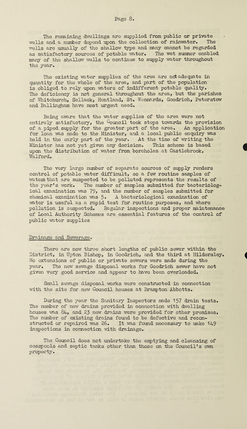 The remaining dwellings are supplied from public or private wells and a number depend upon the collection of rainwater. The wells are usually of the shallow type and many cannot be regarded as satisfactory sources of potable water. The wet summer enabled many of the shallow wells to continue to supply water throughout the year. The existing water supplies of the area are net adequate in quantity for the whole of the area, and part of the population is obliged to rely upon waters of indifferent potable quality. The deficiency is not general throughout the area, but the parishes of Whitchurch, Sellack, Hentland, St. Weonards, G-oodrich, Peterstcw and Ballingham have most urgent need. Being aware that the water supplies of the area were not entirely satisfactory, the Council took steps towards the provision of a piped supply for the greater part of the area. An application for loan was made to the Minister, and a local public enquiry was held in the early part of the year. At the time of writing the Minister has not yet given any decision. This scheme is based upon the distribution of water from boreholes at Castlebrook, Walford. The very large number of separate sources of supply renders control of potable water difficult, so a few routine samples of wateis that are suspected to be polluted represents the results of the year's work. The number of samples submitted for bacteriolog¬ ical examination was 79, and the number of samples submitted for chemical examination was 5« A bacteriological examination of water is useful as a rapid test for routine purposes, and where pollution is suspected. Regular inspections and proper maintenance of Local Authority Schemes are essential features of the control of public water supplies Drainage and Sewerage. There are now three short lengths of public sewer within the District, in Upton Bishop, in G-oodrich, and the third at Hildersley. No extensions of public or private sewers were made during the year. The new sewage disposal works for Goodrich sewer have not given very good service and appear to have been overloaded. Small sewage disposal works were constructed in connection with the site for new Council houses at Brampton Abbotts. During the year the Sanitary Inspectors made 157 drain tests. The number of new drains provided in connection with dwelling houses was 84, and 23 new drains were provided for other premises. The number of existing drains found to be defective and recon¬ structed or repaired was 26. It was found necessary to make 149 inspections in connection with drainage. The Council does not undertake the emptying and cleansing of cesspools and septic tanks other than those on the Council's own property.