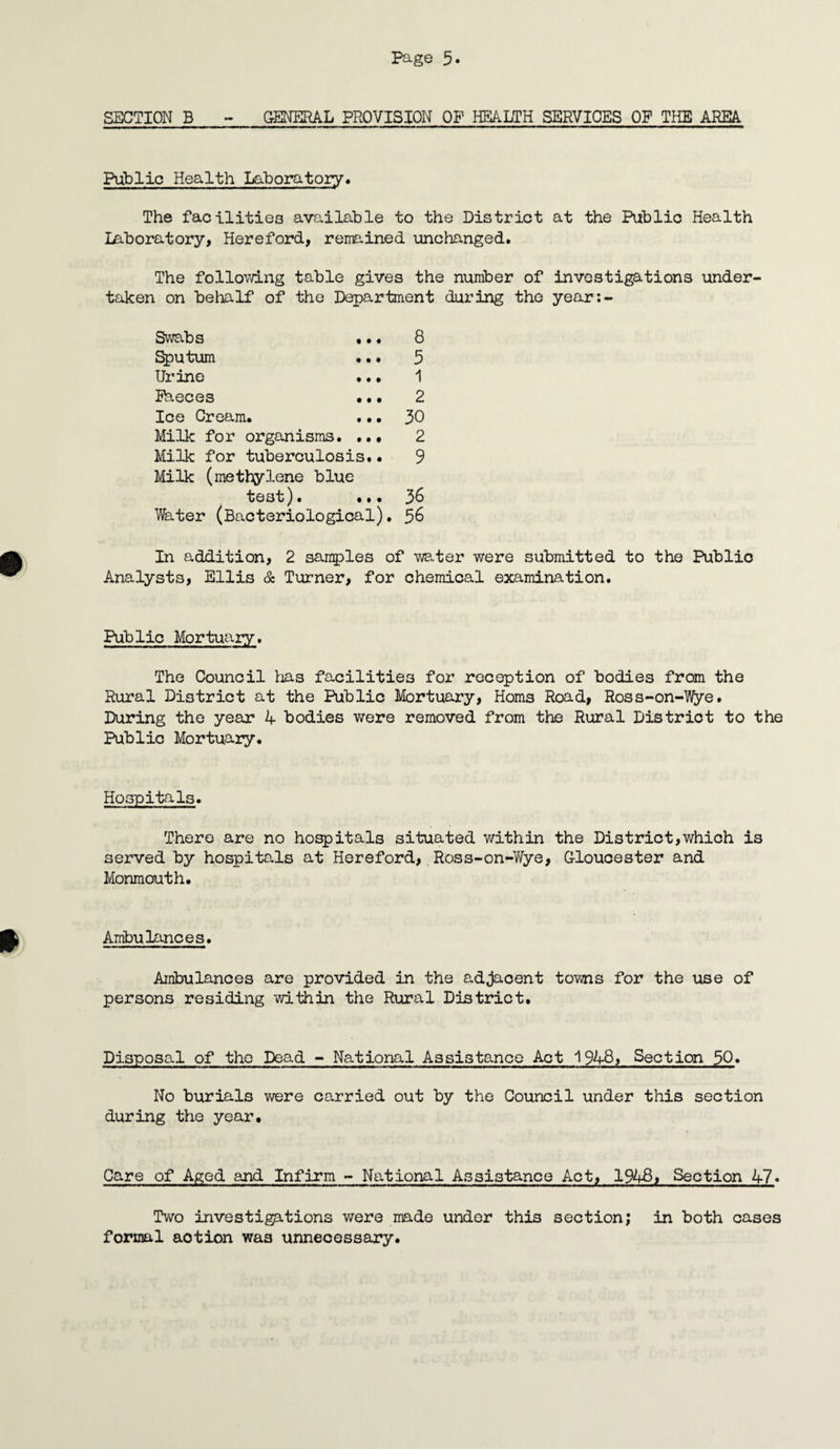 SECTION B - GENERAL PROVISION OB1 HEALTH SERVICES OP THE AREA Public Health Laboratory* The facilities available to the District at the Public Health laboratory, Hereford, remained unchanged. The following table gives the number of investigations under taken on behalf of the Department during the year;- Swabs ••• 8 Sputum ... 5 Urine ... 1 Bheces ... 2 Ice Cream. ... 30 Milk for organisms. ... 2 Milk for tuberculosis.• 9 Milk (methylene blue test). ... 36 Water (Bacteriological), 36 In addition, 2 samples of water were submitted to the Public Analysts, Ellis & Turner, for chemical examination. Public Mortuary. The Council Bias facilities for reception of bodies from the Rural District at the Public Mortuary, Homs Road, Ross-on-Wye. During the year 4 bodies were removed from the Rural District to the Public Mortuary. Hospitals. There are no hospitals situated within the District,which is served by hospitals at Hereford, Ross-on-Wye, Gloucester and Monmouth. Ambulances. Ambulances are provided in the adjacent towns for the use of persons residing within the Rural District. Disposal of the Dead - National Assistance Act 1948, Section 50» No burials were carried out by the Council under this section during the year. Care of Aged and Infirm - National Assistance Act, 1948, Section 47» Two investigations were made under this section; in both cases formal aotion wa3 unnecessary.