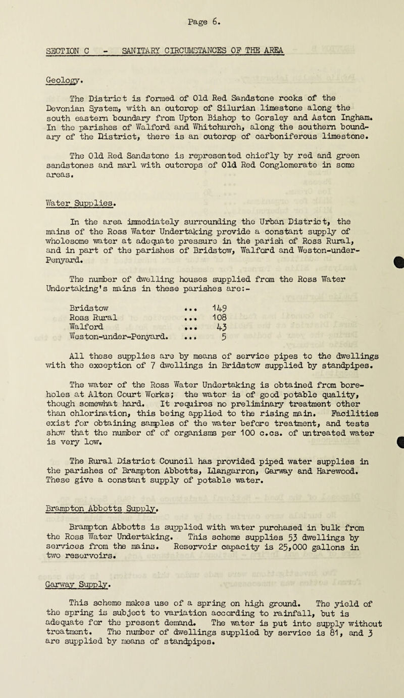 SECTION C - SANITARY CIRCUMSTANCES OF THE AREA Geology. The District is formed of Old Red Sandstone rooks of the Devonian System, with an outcrop of Silurian limestone along the south eastern boundary from Upton Bishop to Gorsley and Aston Ingham* In the parishes of Walford and Whitchurch, along the southern bound¬ ary of the District, there is an outcrop of carboniferous limestone. The Old Red Sandstone is represented chiefly by red and green sandstones and marl with outcrops of Old Red Conglomerate in some areas. Water Supplies. In the area immediately surrounding the Urban District, the mains of the Ross Water Undertaking provide a constant supply of wholesome water at adequate pressure in the parish of Ross Rural, and in part of the parishes of Bridstow, Walford and Weston-under- Penyard. The number of dwelling houses supplied from the Ross Water Undertaking’s mains in these parishes are:- Bridstow ... 149 Ross Rural ... 108 Walford ••• 43 Weston-under-Penyard. ... 5 All these supplies are by means of service pipes to the dwellings with the exception of 7 dwellings in Bridstow supplied by standpipes. The water of the Ross Water Undertaking is obtained from bore¬ holes at Alton Court Works; the water is of good potable quality, though somewhat hard. It requires no preliminary treatment other than chlorination, this being applied to the rising main. Facilities exist for obtaining sanples of the water before treatment, and tests show that the number of of organisms per 100 c.cs. of untreated water is very low. The Rural District Council has provided piped water supplies in the parishes of Brampton Abbotts, Llangarron, Garway and Harewood. These give a constant supply of potable water. Brampton Abbotts Supply. Branpton Abbotts is supplied with water purchased in bulk from the Ross Water Undertaking. This scheme supplies 53 dwellings by services from the mains. Reservoir capacity is 25,000 gallons in two reservoirs. Garway Supply. This scheme makes use of a spring on high ground. The yield of the spring is subject to variation according to rainfall, but i3 adequate for the present demand. The water is put into supply without treatment. The number of dwellings supplied by service is 81, and 3 are supplied by means of standpipes.