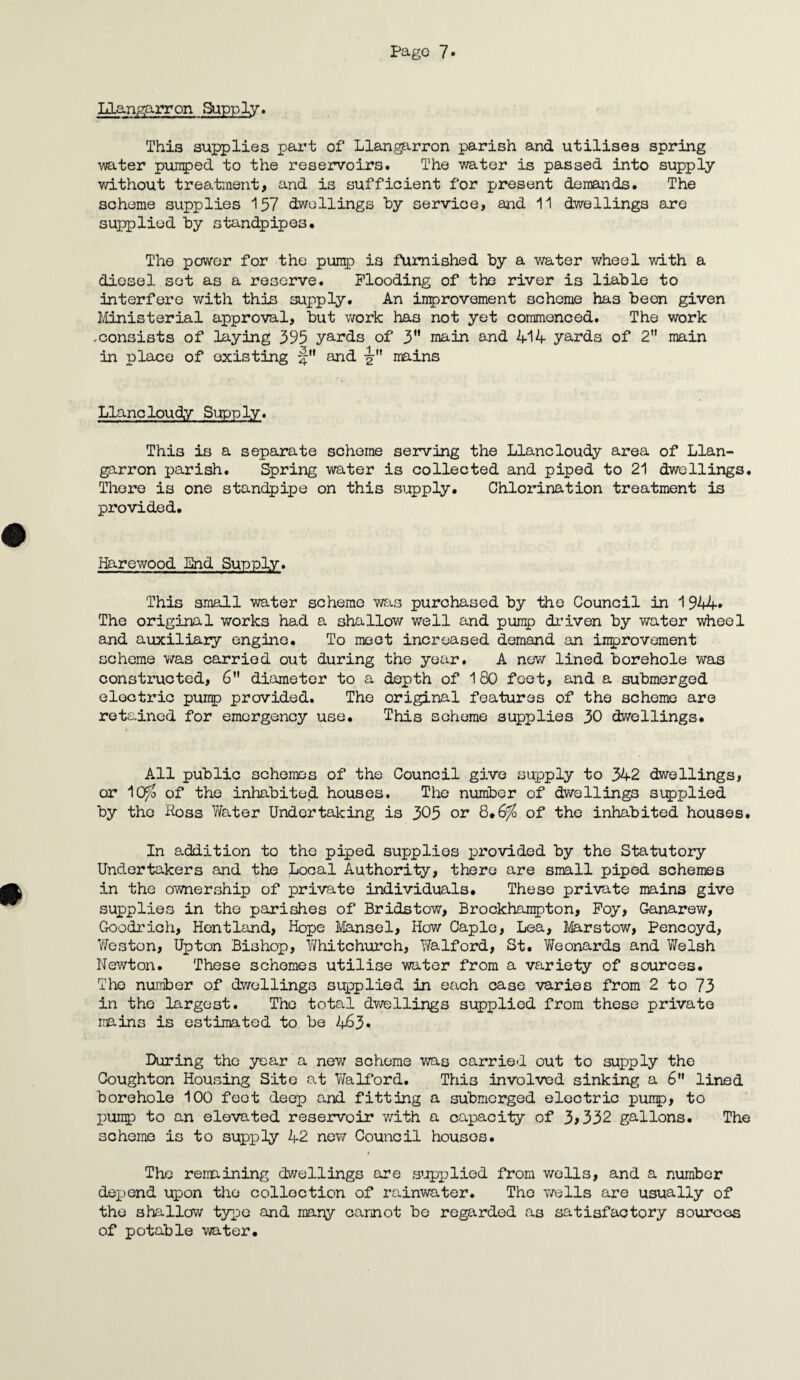 Llangarron Supply. This supplies part of Llangarron parish and utilises spring ■water pumped to the reservoirs. The water is passed into supply without treatment, and is sufficient for present demands. The scheme supplies 157 dwellings by service, and 11 dwellings are supplied by standpipes. The power for the pump is furnished by a water wheel with a diesel set as a reserve. Flooding of the river i3 liable to interfere with this supply. An improvement scheme has been given Ministerial approval, but work has not yet commenced. The work .consists of laying 395 yards of 3H main and 414- yards of 2 main in place of existing and ■gr mains Llancloudy Supply. This is a separate scheme serving the Llancloudy area of Llan¬ garron parish. Spring water is collected and piped to 21 dwellings. There is one standpipe on this supply. Chlorination treatment is provided. Harewood End Supply. This small water scheme was purchased by the Council in 1 944* The original works had a shallow well and pump driven by water wheel and auxiliary engine. To meet increased demand an improvement scheme was carried out during the year. A new lined borehole was constructed, 6” diameter to a depth of 180 feet, and a submerged electric pump provided. The original features of the scheme are retained for emergency use. This scheme supplies 30 dwellings. All public schemes of the Council give supply to 342 dwellings, or 10^> of the inhabited houses. The number of dwellings supplied by the Foss Water Undertaking is 305 or 8.6^ of the inhabited houses. In addition to the piped supplies provided by the Statutory Undertakers and the Local Authority, there are small piped schemes in the ownership of private individuals. These private mains give supplies in the parishes of Bridstow, Brockhampton, Foy, Ganarew, Goodrich, Hentland, Hope Mansel, How Caple, Lea, Marstow, Pencoyd, Weston, Upton Bishop, Whitchurch, Walford, St. Weonards and Welsh Newton. These schemes utilise water from a variety of sources. The number of dwellings supplied in each case varies from 2 to 73 in the largest. The total dwellings supplied from these private mains is estimated to be 463* During the year a new scheme was carried out to supply the Coughton Housing Site at Walford. This involved sinking a 6 lined borehole 100 feet deep and fitting a submerged electric pump, to pump to an elevated reservoir with a capacity of 3>332 gallons. The scheme is to supply 42 new Council houses. The remaining dwellings are supplied from wells, and a number depend upon tho collection of rainwater. The wells are usually of the shallow type and many cannot be regarded as satisfactory sources of potable water.
