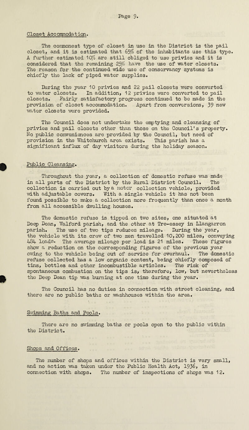 Closet Accommodation. The commonest type of closet in use in the District is the pail closet, and it is estimated that 65%o of the inhabitants use this type. A further estimated J\Cf% are still obliged to use privies and it is considered that the remaining 25% have the use of water closets. The reason for the continued wide use of conservancy systems is chiefly the lack of piped water supplies. During the year 10 privies and 22 pail closets were converted to water closets. In addition, 12 privies were converted to pail closets. Fairly satisfactory progress continued to be made in the provision of closet accommodation. Apart from conversions, 39 new water closets were provided. The Council does not undertake the emptying and cleansing of privies and pail closets other than those on the Council's property. No public conveniences are provided by the Council, but need of provision in the Whitchurch area exists. This parish has a significant influx of day visitors during the holiday season. Public Cleansing. Throughout the year, a collection of domestic refuse was made in all parts of the District by the Rural District Council. The collection is carried out by a motor collection vehicle, provided with adjustable covers. With a single vehicle it has not been found possible to make a collection more frequently than once a month from all accessible dwelling houses. The domestic refuse is tipped on two sites, one situated at Deep Dean, Vfelford parish, and the other at Tre-essey in Llangarron parish. The use of two tips reduces mileage. During the year, the vehicle with its crew of two men travelled 10,200 miles, conveying 484 loads. The average mileage per load is 21 miles. These figures show a reduction on the corresponding figures of the previous year owing to the vehicle being out of service for overhaul. The domestic refuse collected has a low organic content, being chiefly composed of tins, bottles and other incombustible articles. The risk of spontaneous combustion on the tips is, therefore, low, but nevertheless the Deep Dean tip was burning at one time during the year. The Counoil has no duties in connection with street cleaning, and there are no public baths or washhouses within the area. Swimming Baths and Pools. There are no swimming baths or jjooIs open to the public within the District. Shops and Offices. The number of shops and offices within the District is very small, and no action wa3 taken under the Public Health Act, 1936, in connection with shops. The number of inspections of shops was 12.