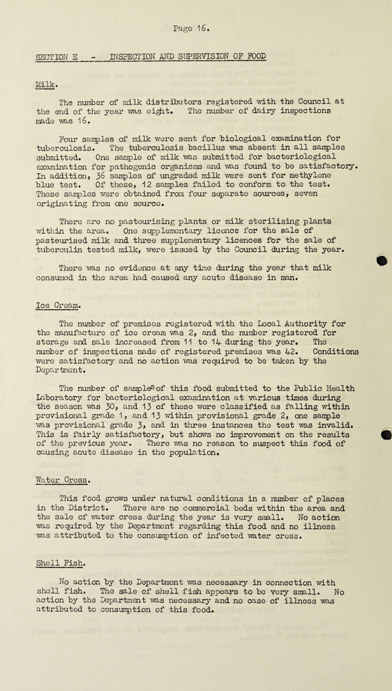 SECTION E - INSPECTION AND SUPERVISION OF POOD Milk. The number of milk distributors registered with the Council at the end of the year was eight. The number of dairy inspections made was 16. Pour sanples of milk were sent for biological examination for tuberculosis. The tuberculosis bacillus was absent in all samples submitted. One sample of milk was submitted for bacteriological examination for pathogenic organisms and was found to be satisfactory. In addition, 36 samples of ungraded milk were sent for methylene blue test. Of these, 12 samples failed to conform to the test. These samples were obtained from four separate sources, seven originating from one source. There are no pasteurising plants or milk sterilising plants within the area. One supplementary licence for the sale of pasteurised milk and three supplementary licences for the sale of tuberciilin tested milk, were issued by the Council during the year. There was no evidence at any time during the ye&x that milk consumed in the area had caused any acute disease in man. Ice Cream. The number of premises registered with the Local Authority for the manufacture of ice cream was 2, and the number registered for storage and sale increased from 11 to 14 during the year. The number of inspections made of registered premises was 42. Conditions were satisfactory and no action was required to be taken by the Depar tmcnt. The number of sanples of this food submitted to the Public Health Laboratory for bacteriological examination at various times during the season was 30, and 13 of these were classified as falling within provisional grade 1, and 13 within provisional grade 2, one sample was provisional grade 3> and in three instances the test was invalid. This is fairly satisfactory, but shows no Improvement on the results of the previous year. There was no reason to suspect this food of causing acute disease in the population. Water Cress. This food grows under natural conditions in a number of places in the District. There are no commercial beds within the area and the sale of water cress during the year is very small. No action was required by the Department regarding this food and no illness was attributed to the consumption of infected water cress. Shell Fish. No action by the Department was necessary in connection with shell fish. The sale of shell fish appears to be veiy small. No action by the Department was necessary and no case of illness was attributed to consumption of this food.