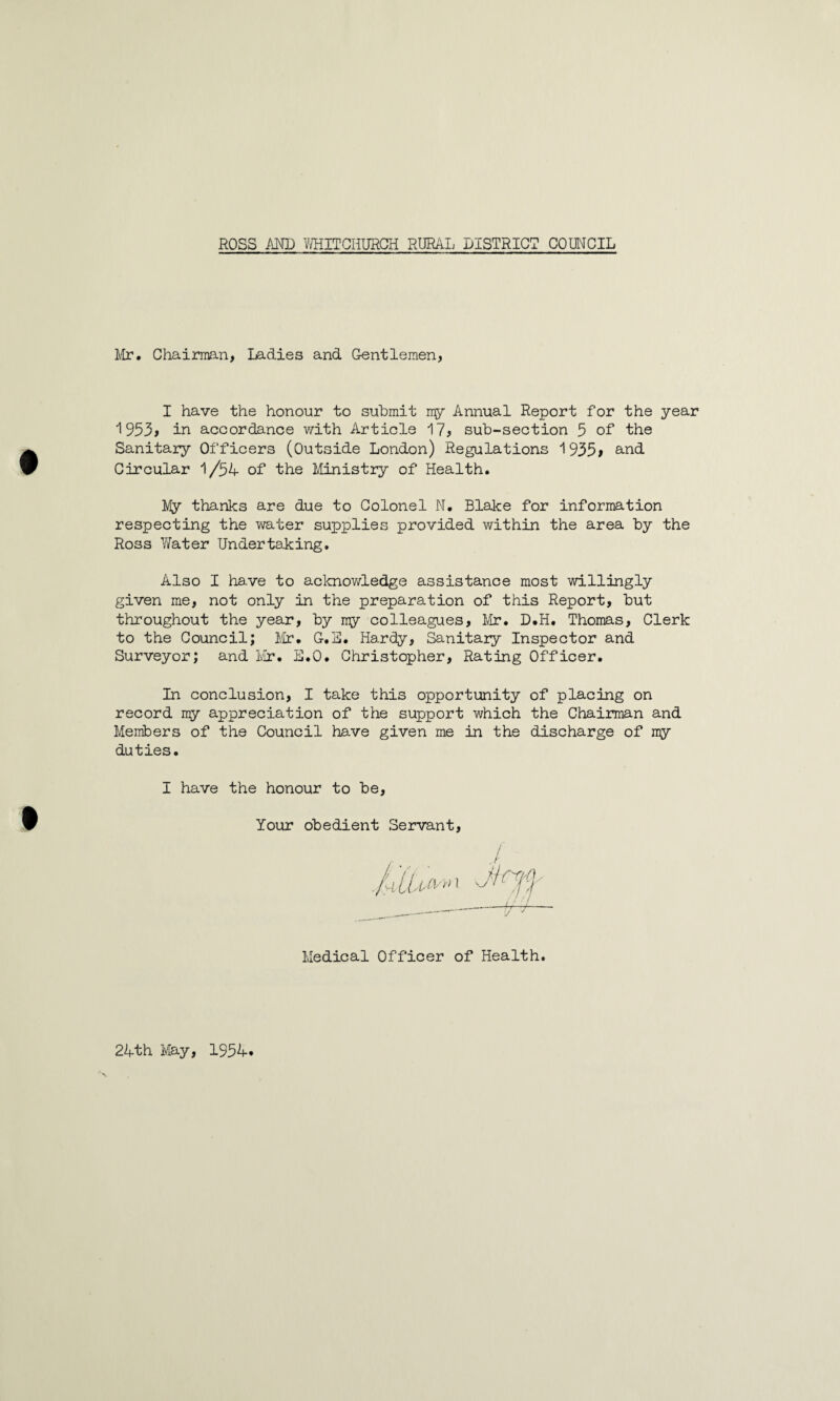 Mr# Chairman, ladies and Gentlemen, I have the honour to submit my Annual Report for the year 1953> in accordance with Article 17? sub-section 5 of the Sanitary Officers (Outside London) Regulations 1935> and Circular 1/34 of the Ministry of Health. My thanks are due to Colonel N. Blake for information respecting the water supplies provided within the area by the Ross Water Undertaking. Also I have to acknowledge assistance most willingly given me, not only in the preparation of this Report, but throughout the year, by my colleagues, Mr. D.H. Thomas, Clerk to the Council; Mr. G.3. Hardy, Sanitary Inspector and Surveyor; and Mr. B.O. Christopher, Rating Officer. In conclusion, I take this opportunity of placing on record my appreciation of the support which the Chairman and Members of the Council have given me in the discharge of my duties. I have the honour to be. Your obedient Servant / Medical Officer of Health 24th May, 1334