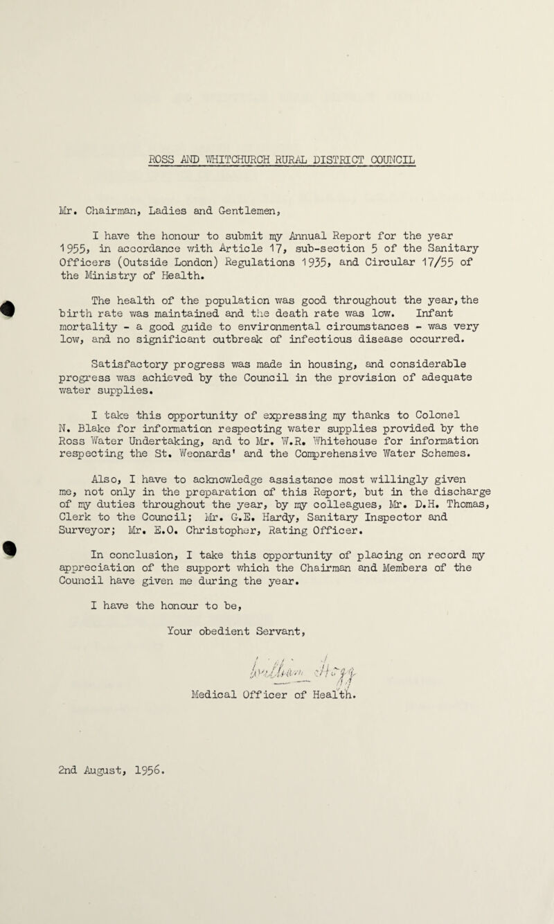 Mr. Chairman, Ladies and Gentlemen, I have the honour to submit my Annual Report for the year 1 955> in accordance with Article 17, sub-section 5 of the Sanitary Officers (Outside London) Regulations 1935> and Circular 17/55 of the Ministry of Health. The health of the population was good throughout the year,the birth rate was maintained and the death rate was low. Infant mortality - a good guide to environmental circumstances - was very low, and no significant outbreak of infectious disease occurred. Satisfactory progress was made in housing, and considerable progress was achieved by the Council in the provision of adequate water supplies. I take this opportunity of expressing my thanks to Colonel N. Blake for information respecting water supplies provided by the Ross Water Undertaking, and to Mr. W.R. White house for information respecting the St. Weonards' and the Conprehensive Water Schemes. Also, I have to acknowledge assistance most willingly given me, not only in the preparation of this Report, but in the discharge of my duties throughout the year, by my colleagues, Mr. D.H. Thomas, Clerk to the Council; Mr. G.E. Hardy, Sanitary Inspector and Surveyor; Mr. E.O. Christopher, Rating Officer. In conclusion, I take this opportunity of placing on record nqy appreciation of the support which the Chairman and Members of the Council have given me during the year. I have the honour to be, Your obedient Servant, Medical Officer of Health. 2nd August, 1956.
