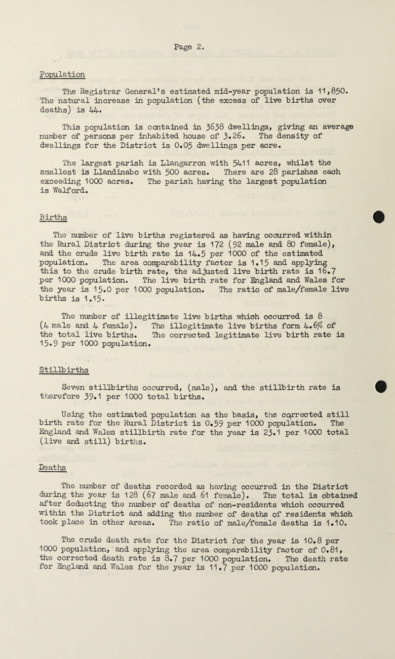 Population The Registrar General's estimated mid-year population is 11,850. The natural increase in population (the excess of live births over deaths) is 44. This population is contained in 3638 dwellings, giving an average number of persons per inhabited house of 3*26. The density of dwellings for the District is 0.05 dwellings per acre. The largest parish is Llangarron with 5411 acres, whilst the smallest is Llandinabo with 500 acres. There are 28 parishes each exceeding 1000 acres. The parish having the largest population is Walford. Births The number of live births registered as having occurred within the Rural District during the year is 172 (92 male and 80 female), and the crude live birth rate is 14«5 per 1000 of the estimated population. The area comparability factor is 1.15 and applying this to the crude birth rate, the adjusted live birth rate is 16.7 per 1000 population. The live birth rate for England and Wales for the year is 15.0 per 1000 population. The ratio of male/female live births is 1.15* The number of illegitimate live births which occurred is 8 (4 male and 4 female). The illegitimate live births form 4*6^ of the total live births. The corrected legitimate live birth rate is 15*9 per 1000 population. Stillbirths Seven stillbirths occurred, (male), and the stillbirth rate is therefore 39.1 per 1000 total births. Using the estimated population as the basis, the cqrrected still birth rate for the Rural District is 0.59 per 1000 population. The England and Wales stillbirth rate for the year is 23*1 per 1000 total (live and still) births. Deaths The number of deaths recorded as having occurred in the District during the year is 128 (67 male and 6l female). The total is obtained after deducting the number of deaths of non-residents which occurred within the District and adding the number of deaths pf residents which took place in other areas. The ratio of male/female deaths is 1.10. The crude death rate for the District for the year is 10.8 per 1000 population, and applying the area comparability factor of 0.81, the corrected death rate is 8.7 per 1000 population. The death rate for England and Wales for the year is 11.7 per 1000 population.