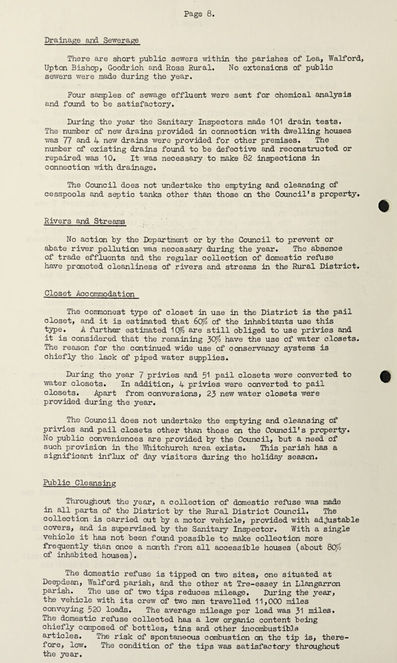 Drainage and Sewerage There are short public sewers within the parishes of Lea, Walford, Upton Bishop, Goodrich and Ross Rural. No extensions of public sewers were made during the year. Pour samples of sewage effluent were sent for chemical analysis and found to be satisfactory. During the year the Sanitary Inspectors made 101 drain tests. The number of new drains provided in connection with dwelling houses was 77 and 4 new drains were provided for other premises. The number of existing drains found to be defective and reconstructed or repaired was 10. It was necessary to make 82 inspections in connection with drainage. The Council does not undertake the enptying and cleansing of cesspools and septic tanks other than those on the Council’s property. Rivers and Streams No action by the Department or by the Council to prevent or abate river pollution was necessary during the year. The absenoe of trade effluents and the regular collection of domestic refuse have promoted cleanliness of rivers and streams in the Rural District. Closet Accommodation The commonest type of closet in use in the District is the pail closet, and it is estimated that 60% of the inhabitants use this type. A further estimated 10^ are still obliged to use privies and it is considered that the remaining $Ofo have the use of water closets. The reason for the . continued wide use of conservancy systems is chiefly the lack of piped water supplies. During the year 7 privies and 51 pail closets were converted to water closets. In addition, 4 privies were converted to pail closets. Apart from conversions, 23 new water closets were provided during the year. The Council does not undertake the enptying and cleansing of privies and pail closets other than those on the Council’s property. No public conveniences are provided by the Council, but a need of such provision in the Whitchurch area exists. This parish has a significant influx of day visitors during the holiday season. Public Cleansing Throughout the year, a collection of domestic refuse was made in all parts of the District by the Rural District Council. The collection is carried out by a motor vehicle, provided with adjustable covers, and is supervised by the Sanitary Inspector. With a single vehicle it has not been found possible to make collection more frequently than once a month from all accessible houses (about 80p of inhabit ed hous es)• The domestic refuse is tipped on two sites, one situated at Deepdean, Walford parish, and the other at Tre-essey in Llangarron parish. The use of two tips reduces mileage. During the year, the vehicle with its crew of two men travelled 11,000 miles conveying 520 loads. The average mileage per load was 31 miles. The domestic refuse collected has a low organic content being chiefly composed of bottles, tins and other incombustible articles. The risk of spontaneous combustion on the tip is, there¬ fore, low. The condition of the tips was satisfactory throughout the year.