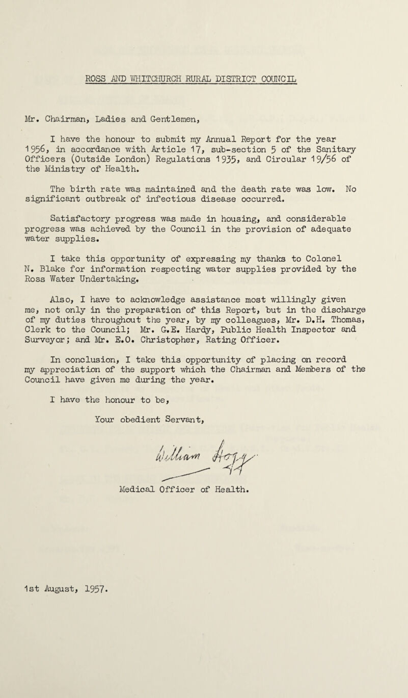 Mr# Chairman, Ladies and Gentlemen, I have the honour to submit my Annual Report for the year 1956, in accordance with Article 17, sub-section 5 of the Sanitary Officers (Outside London) Regulations 1935? and Circular 19/56 of the Ministry of Health. The birth rate was maintained and the death rate was low. No significant outbreak of infectious disease occurred. Satisfactory progress was made in housing, and considerable progress was achieved by the Council in the provision of adequate water supplies. I take this opportunity of expressing my thanks to Colonel N. Blake for information respecting water supplies provided by the Ross Water Undertaking. Also, I have to acknowledge assistance most willingly given me, not only in the preparation of this Report, but in the discharge of my duties throughout the year, by my colleagues, Mr. D.H. Thomas, Clerk to the Council; Mr. G.E. Hardy, Public Health Inspector and Surveyor; and Mr. E.O. Christopher, Rating Officer. In conclusion, I take this opportunity of placing on record my appreciation of the support which the Chairman and Members of the Council have given me during the year. I have the honour to be, Your obedient Servant, Medical Officer of Health 1st August, 1957•