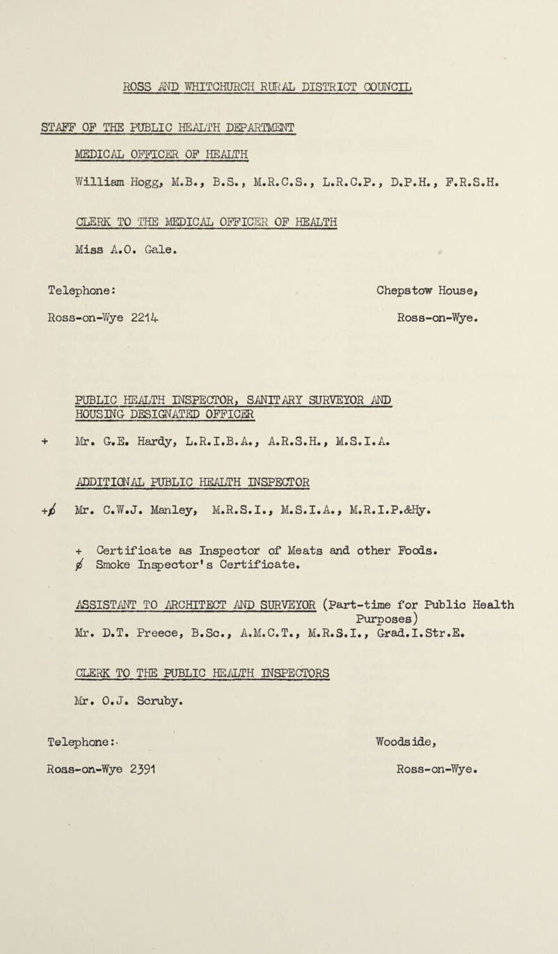 STAFF OF THE PUBLIC HEALTH DEPARTMENT MEDICAL OFFICER OF HEALTH William Hogg, M.B., B.S., M.R.C.S., L.R.C.P., D.P.H., F.R.S.H. CLERK TO THE MEDICAL OFFICER OF HEALTH Miss A.O. Gale. Telephone: Chepstow House, Ross-on-Wye 2214 Ross-on-Wye. PUBLIC HEALTH INSPECTOR, SANITARY SURVEYOR AND HOUSING DESIGNATED OFFICER + Mir. G.E. Hardy, L.R. I.B.A., A.R.S.H., M.S.I.A. ADDITIONAL PUBLIC HEALTH INSPECTOR +/ Mr. C.W.J. Manley, M.R.S.I., M.S.I.A., M.R.I.P.&Hy. + Certificate as Inspector of Meats and other Foods. / Smoke Inspector's Certificate. ASSISTANT TO ARCHITECT AND SURVEYOR (Part-time for Public Health Purposes) Mr. D.T. Preece, B.Sc., A.M.C.T., M.R.S.I., Grad.I.Str.E. CLERK TO THE PUBLIC HEALTH INSPECTORS Mr. O.J. Scruby. Telephone: • Woodside, Ross-on-Wye 2391 Ross-on-Wye.