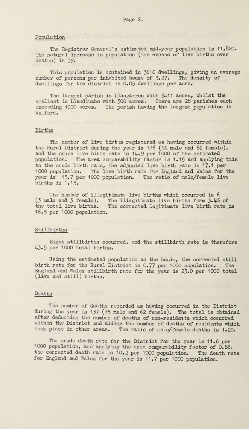 Population The Registrar General’s estimated mid-year population is 11,820. The natural increase in population (the excess of live births over deaths) is 39* This population is contained in 3610 dwellings, giving an average number of persons per inhabited house of 3*27. The density of dwellings for the district is 0,05 dwellings per acre. The largest parish is Llangarron with 5411 acres, whilst the smallest is Llandinabo with 500 acres. There are 28 parishes each exceeding 1000 acres. The parish having the largest population is Walford, Births The number of live births registered as having occurred within the Rural District during the year is 176 (94 male and 82 female), and the crude live birth rate is 14*9 per 1000 of the estimated population. The area comparability factor is 1.15 and applying this to the crude birth rate, the adjusted live birth rate is 17.1 per 1000 population. The live birth rate for England and Wales for the year is 15.7 per 1000 population. The ratio of male/female live births is 1.15. The number of illegitimate live births which occurred is 6 (3 male and 3 female). The illegitimate live births form 3*4^ of the total live births. The corrected legitimate live birth rate is 16.5 per 1000 population. Stillbirths Eight stillbirths occurred, and the stillbirth rate is therefore 43*5 per 1000 total births. Using the estimated population as the basis, the corrected still birth rate for the Rural District is 0.77 per 1000 population. The England and Wales stillbirth rate for the year is 23.0 per 1000 total (live and still) births. Deaths The number of deaths recorded as having occurred in the District during the year is 137 (75 male and 62 female). The total is obtained after deducting the number of deaths of non-residen ts which occurred within the District and adding the number of deaths of residents which took place in other areas. The ratio of male/female deaths is 1.20. The crude death rate for the District for the year is 11,6 per 1000 population, and applying the area comparability factor of 0.88, the corrected death rate is 10.2 per 1000 population. The death rate for England and Wales for the year is 11.7 per 1000 population.