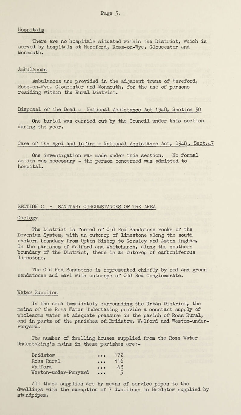 Hospitals There are no hospitals situated within the District, which is served by hospitals at Hereford, Ross-on-Wye, Gloucester and Monmouth. Ambulances .Ambulances are provided in the adjacent towns of Hereford, Ross-on-Wye, Gloucester and Monmouth, for the use of persons residing within the Rural District. Disposal of the Dead - National Assistance Act 1948, Section 50 One burial was carried out by the Council under this section during the year. Care of the Aged and Infirm - National Assistance Act, 194-8. Sect.47 One investigation was made under this section. No formal action was necessary - the person concerned was admitted to hospital. SECTION C - SANITARY CIRCUMSTANCES OP THE AREA Geology The District is formed of Old Red Sandstone rocks of the Devonian System, with an outcrop of limestone along the south eastern boundary from Upton Bishop to Gorsley and Aston Ingham. In the parishes of Walford and Whitchurch, along the southern boundary of the District, there is an outcrop of carboniferous limestone. The Old Red Sandstone is represented chiefly by red and green sandstones and marl with outcrops of Old Red Conglomerate. Water Supplies In the area immediately surrounding the Urban District, the mains of the Ross Water Undertaking provide a constant supply of wholesome water at adequate pressure in the parish of Ross Rural, and in parts of the parishes o£». Bridstow, Walford and Weston-under- Penyard. The number of dwelling houses supplied from the Ross Water Undertaking's mains in these parishes are:- Bridstow ••• 172 Ross Rural ... 116 Waiford ... 43 West on-unde r-Penyard ... 5 All these supplies are by means of service pipes to the dwellings with the exception of 7 dwellings in Bridstow supplied by standpipes.