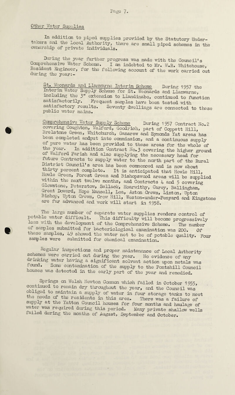 Other Water Supplies In addition to piped supplies provided by the Statutory Under¬ takers and the Local Authority, there are small piped schemes in the ownership of private individuals. During the year further progress was made with the Council's Comprehensive Water Scheme. I am indebted to Mr. W.R. Whitehouse, Resident Engineer, for the following account of the work carried out during the year:- pA*. Weonards and Llanwarne Interim Scheme During 1957 the Interim Water Supply Scheme for St. Weonards and Llanwarne, including the 3n extension to Llandinabo, continued to function satisfactorily. Frequent samples have been tested with satisfactory results. Seventy dwellings are connected to these public water mains. Comprehensive Water Supply Scheme During 1957 Contract No. 2 covering Coughton, Walford, Goodrich, part of Ccppett Hill, Brelstone Green, Whitchurch, Ganarew and Symonds Yat areas has been completed andput into commission, and a continuous supply of pure water has been provided to these areas for the whole of ye^r* In addition Contract No.3 covering the higher ground of valford Parish and also supplying the necessary head for future Contracts to supply water to the north part of the Rural District Council's area has been commenced and is now about thirty percent complete. It is anticipated that Howie Hill, Iiowle Green, Forest Green and Bishopswood areas will be supplied within the next twelve months, and Contracts 4 and 5 covering Glewstone, Peterstow, Sellack, Hoarwithy, Carey, Ballingham, Great Doward, Hope Mansell, Lea, Aston Crews, Linton, Upton ishop, Upton Crews, Crow Hill, Weston-under-Penyard and Kingstone are far advanced and work will start in 1958. ilie large number of separate water supplies renders control of potable water difficult. This difficulty will become progressively ess with the development of the Comprehensive Scheme. The number O submitted for bacteriological examination was 200. Of these samples, 49 showed the water not to be of potable quality. Pour samples were submitted for chemical examination. Regular inspections and proper maintenance of Local Authority schemes were carried out during the year. No evidence of any drinking water having a significant solvent action upon metals was xound. Some contamination of the supply to the Pontshill Council houses was detected in the early part of the year and remedied. Springs on Welsh Newton Common which failed in October 1955, con-umued to remain dry throughout the year, and the Council was obliged to maintain a supply of water in four storage tanks to meet t.ie needs of the residents in this area. There was a failure of supply at the Yatton Council houses for four months and haulage of water was required during this period. Many private shallow wells failed during the months- of August, September and October.