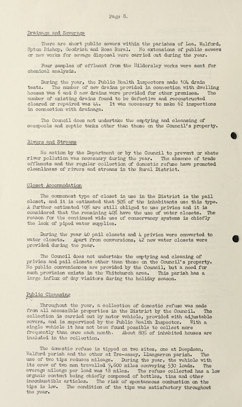 Drainage and Sewerage There are short public sewers within the parishes of Lea, Walford, Upton Bishop, Goodrich and Ross Rural. No extensions of public sewers or new works for sewage disposal were carried out during the year. Pour samples of effluent from the Hildersley v/orks were sent for chemical analysis. During the year, the Public Health Inspectors made 104 drain tests. The number of new drains provided in connection with dwelling houses was 6 and 8 new drains were provided for other premises. The number of existing drains found to be defective and reconstructed cleared or repaired was 14. It was necessary to make 62 inspections in connection with drainage. The Council does not undertake the errptying and cleansing of cesspools and septic tanks other than those on the Council's property. Rivers and Streams No action by the Department or by the Council to prevent or abate river pollution was necessary during the year. The absence of trade effluents and the regular collection of domestic refuse have promoted cleanliness of rivers and streams in the Rural District. Closet Accommodation The commonest type of closet in use in the District is the pail closet, and it is estimated that 5Q$> of the inhabitants use this type. A further estimated ^Os/o are still obliged to use privies and it is considered that the remaining 4Q$ have the use of water closets. The reason for the continued wide use of conservancy systems is chiefly the lack of piped water supplies. During the year 40 pail closets and 4 privies were converted to water closets. Apart from conversions, 42 new water closets were provided during the year. The Council does not undertake the emptying and cleaning of privies and pail closets other than those on the Council's property. No public conveniences are provided by the Council, but a need for such provision exists in the Whitchurch area. This parish has a large influx of day visitors during the holiday season. Public Cleansing k Throughout the year, a collection of domestic refuse was made from all accessible properties in the District by the Council. The collection is carried out by motor vehicle, provided with adjustable covers, and is supervised by the Public Health Inspector. With a single vehicle it has not been found possible to collect more frequently than once each month. About 8CP/0 of inhabited houses are included in the collection. The domestic refuse is tipped on two sites, one at Deepdean, walford parish and the other at Tre-e3sey, Llangarron parish. The use of two tips reduces mileage. During the year, the vehicle with its crew of two men travelled 9,600 miles conveying 530 loads. The average mileage per load was 18 miles. The refuse collected has a low organic content being chiefly composed of bottles, tins and other incombustible articles. The risk of spontaneous combustion on the tips is low. The condition of the tips was satisfactory throughout the year.