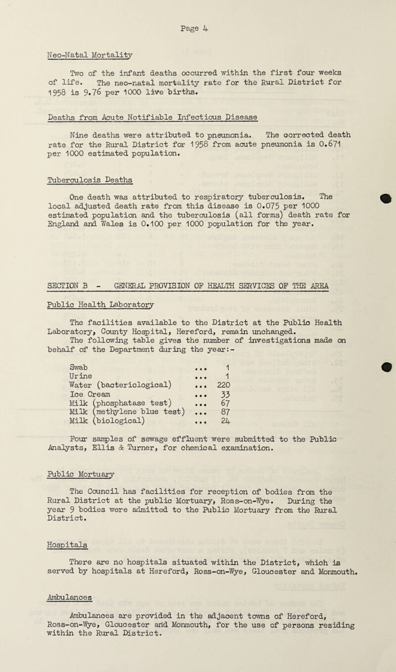 Neo-Natal Mortality Two of the infant deaths occurred within the first four weeks of life. The neo-natal mortality rate for the Rural District for 1958 is 9*76 per 1000 live births. Deaths from Acute Notifiable Infectious Disease Nine deaths were attributed to pneumonia. The corrected death rate for the Rural District for 1958 from acute pneumonia is 0,671 per 1000 estimated population. Tuberculosis Deaths One death was attributed to respiratory tuberculosis. The local adjusted death rate from this disease is 0.075 per 1000 estimated population and the tuberculosis (all forms) death rate for England and Wales is 0.100 per 1000 population for the year. SECTION B - GENERAL PROVISION OP HEALTH SERVICES OF THE AREA Public Health Laboratory The facilities available to the District at the Public Health Laboratory, County Hospital, Hereford, remain unchanged. The following table gives the number of investigations made on behalf of the Department during the year:- Swab ... 1 Urine ... 1 Water (bacteriological) .., 220 Ice Cream ... 33 Milk (phosphatase test) ... 67 Milk (methylene blue test) ... 87 Milk (biological) ... 24 Pour samples of sewage effluent were submitted to the Public Analysts, Ellis & Turner, for chemical examination. Public Mortuary The Council has facilities for reception of bodies from the Rural District at the public Mortuary, Ross-on-Wye. During the year 9 bodies were admitted to the Public Mortuary from the Rural District. Hospitals There are no hospitals situated within the District, which is served by hospitals at Hereford, Ross-on-Wye, Gloucester and Monmouth. Ambulances Ambulances are provided in the adjacent towns of Hereford, Ross-on-Wye, Gloucester and Monmouth, for the use of persons residing within the Rural District.