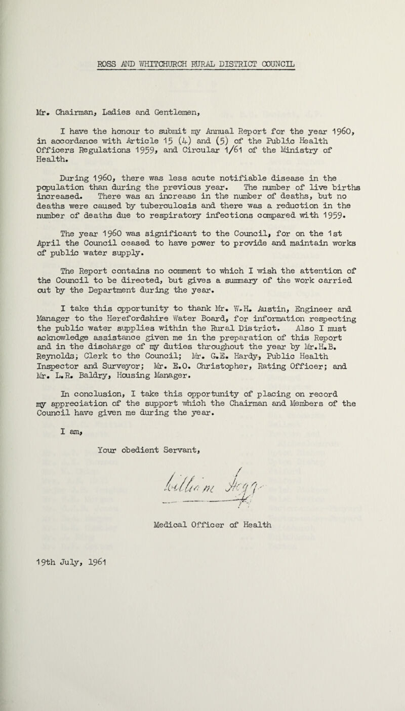 Mr* Chairman, Ladies and Gentlemen, I have the honour to submit my Annual Report for the year i960, in accordance with Article 15 (4) and (5) of the Public Health Officers Regulations 1959> and Circular l/6l of the Ministry of Health. During i960, there was less acute notifiable disease in the population than during the previous year. The number of live births increased. There was an increase in the number of deaths, but no deaths were caused by tuberculosis and there was a reduction in the number of deaths due to respiratory infections compared with 1959* The year 19^0 was significant to the Council, for on the 1st April the Council ceased to have power to provide and maintain works of public water supply. The Report contains no comment to which I wish the attention of the Council to be directed, but gives a summary of the work carried out by the Department during the year. I take this opportunity to thank Mr. W.H. Austin, Engineer and Manager to the Herefordshire Water Board, for information respecting the public water supplies within the Rural District. Also I must acknowledge assistance given me in the preparation of this Report and in the discharge of my duties throughout the year by Mr.H.B. Reynolds; Clerk to the Council; Mr. G-.E. Hardy, Public Health Inspector and Surveyor; Mr. E.O. Christopher, Rating Officer; and Mr. L.R. Baldry, Housing Manager. In conclusion, I take this opportunity of placing on record ray appreciation of the support which the Chairman and Members of the Council have given me during the year. I am, Your obedient Servant, / Medical Officer of Health 19th July, 1961