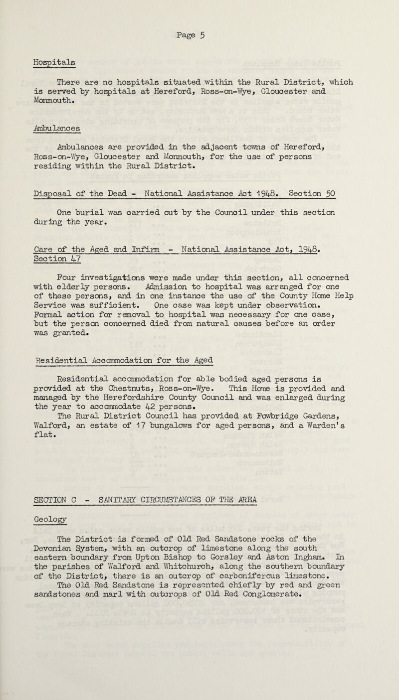 Hospitals There are no hospitals situated within the Rural District, which is served by hospitals at Hereford, Ross-on-Wye, Gloucester and Monmouth* .Ambulances Ambulances are provided in the adjacent towns of Hereford, Ross-on-Wye, Gloucester and Monmouth, for the use of persons residing within the Rural District. Disposal of the Dead - National Assistance Act 194-8. Section $0 One burial was carried out by the Council under this section during the year. Care of the Aged and Infirm - National Assistance Act, 1948. Section 47 Pour investigations were made under this section, all concerned with elderly persons. Admission to hospital was arranged for one of these persons, and in one instance the use of the County Home Help Service was sufficient. One case was kept under observation. Formal action for removal to hospital was necessary for one case, but the person concerned died from natural causes before an order was granted. Residential Accommodation for the Aged Residential accommodation for able bodied aged persons is provided at the Chestnuts, Ross-on-Wye. This Home is provided and managed by the Herefordshire County Council and was enlarged during the year to accommodate 42 persons. The Rural District Council has provided at Powbridge Gardens, Walford, an estate of 17 bungalows for aged persons, and a Warden's flat. SECTION C - SANITARY CIRCUMSTANCES OP THE AREA Geology The District is formed of Old Red Sandstone rocks of the Devonian System, with an outcrop of limestone along the south eastern boundary from Upton Bishop to Gorsley and Aston Ingham. In the parishes of Walford and Whitchurch, along the southern boundary of the District, there is an outcrop of carboniferous limestone. The Old Red Sandstone is represented chiefly by red and green sandstones and marl with outcrops of Old Red Conglomerate.