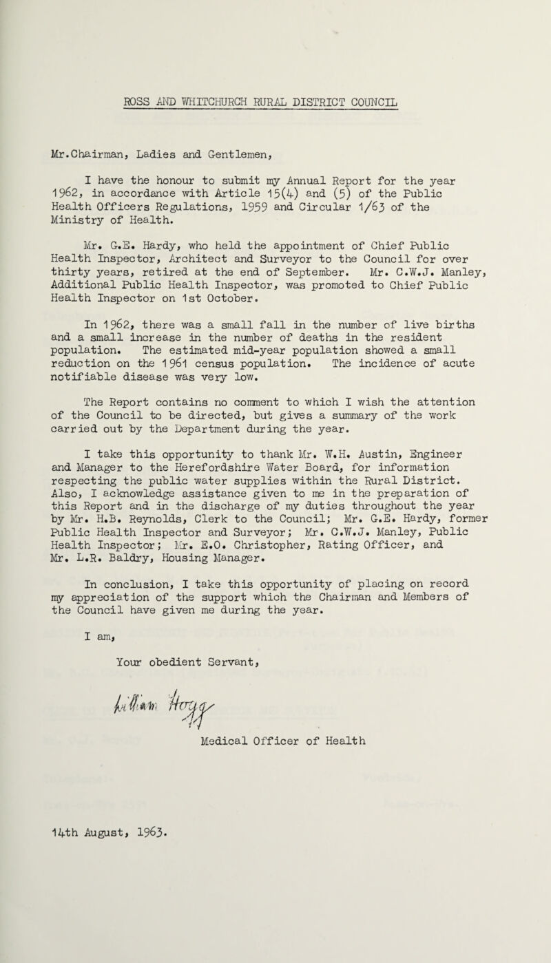 Mr.Chairman, Ladies and Gentlemen, I have the honour to submit my Annual Report for the year 1962, in accordance with Article 15(4) and (5) of the Public Health Officers Regulations, 1959 and Circular 1/63 of the Ministry of Health. Mr. G.E. Hardy, who held the appointment of Chief Public Health Inspector, Architect and Surveyor to the Council for over thirty years, retired at the end of September. Mr. C.W.J. Manley, Additional Public Health Inspector, was promoted to Chief Public Health Inspector on 1st October. In 1962, there was a small fall in the number of live births and a small increase in the number of deaths in the resident population. The estimated mid-year population showed a small reduction on the 1961 census population. The incidence of acute notifiable disease was very low. The Report contains no comment to which I wish the attention of the Council to be directed, but gives a summary of the work carried out by the Department during the year. I take this opportunity to thank Mr. W.H. Austin, Engineer and Manager to the Herefordshire Water Board, for information respecting the public water supplies within the Rural District. Also, I acknowledge assistance given to me in the preparation of this Report and in the discharge of my duties throughout the year by Mr• H.B. Reynolds, Clerk to the Council; Mr. G.E* Hardy, former Public Health Inspector and Surveyor; Mr. C.W.J. Manley, Public Health Inspector; Mr. E.O. Christopher, Rating Officer, and Mr. L.R. Baldry, Housing Manager. In conclusion, I take this opportunity of placing on record my appreciation of the support which the Chairman and Members of the Council have given me during the year. I am, Your obedient Servant, Medical Officer of Health 14th August, 1963*