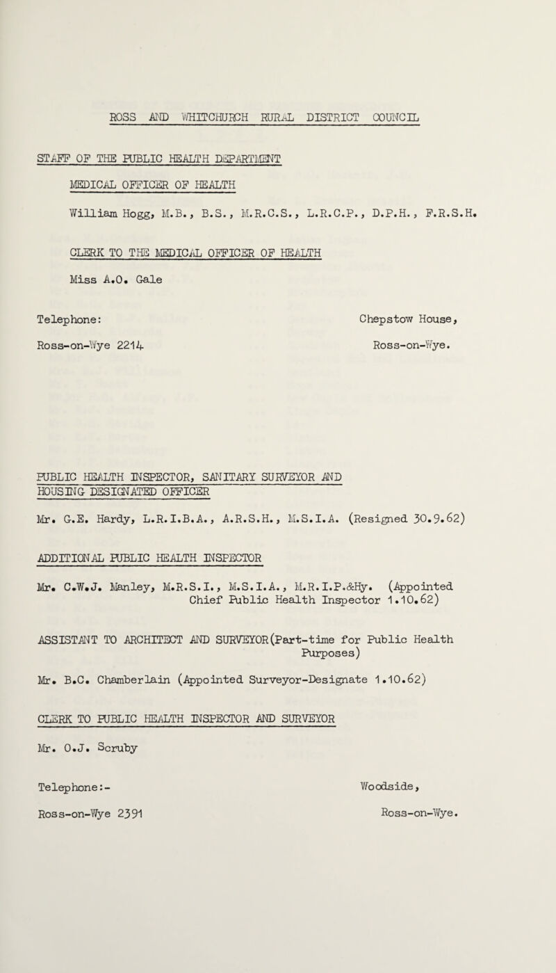 STiiFF OF THE PUBLIC HEALTH DEPARTMENT MEDICAL OFFICER OF HEALTH William Hogg, M.B., B.S., M.R.C.S., L.R.C.P., D.P.H., F.R.S.H. CLERK TO THE MEDICAL OFFICER OF HEALTH Miss A.O. Gale T e lep hone: C hep stow House, Ross-on-Wye 2214 Ross-on-Wye. PUBLIC HEALTH INSPECTOR, SANITARY SURVEYOR AND HOUSING- DESIGNATED OFFICER Mr. G-.E. Hardy, L.R.I.B.A., A.R.S.H., M.S.I.A. (Resigned 30.9*62) ADDITIONAL PUBLIC HEALTH INSPECTOR Mr. C.W.J. Manley, M.R.S.I., M.S.I.A., M.R.I.P.&Hy. (Appointed Chief Public Health Inspector 1.10.62) ASSISTANT TO ARCHITECT AND SURVEYOR (Part-time for Public Health Purposes) Mr. B.C. Chamberlain (Appointed Surveyor-Designate 1.10.62) CLERK TO PUBLIC HEALTH INSPECTOR AND SURVEYOR Mr. O.J. Scruby Telephone:- Woodside, Ross-on-Wye 2391 Ross-on-Wye.