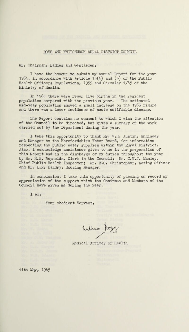 Mr* Chairman, Ladies and Gentlemen, I have the honour to submit my annual Report for the year 1964, in accordance with Article 15(4) and- (5) of the Public Health Officers Regulations, 1959 and Circular I/65 of the Ministry of Health. In 1964 there were fewer live births in the resident population compared with the previous year. The estimated mid-year population showed a small increase on the 1963 figure and there was a lower incidence of acute notifiable disease. The Report contains no comment to which I wish the attention of the Council to be directed, but gives a summary of the work carried out by the Department during the year. I take this opportunity to thank Mr. W.H. Austin, Engineer and Manager to the Herefordshire Water Board, for information respecting the public water supplies within the Rural District. Also, I acknowledge assistance given to me in the preparation of this Report and in the discharge of my duties throughout the year by Mr. H.B. Reynolds, Clerk to the Council; Mr. C.W.J. Manley, Chief Public Health Inspector; Mr. E.O. Christopher, Rating Officer and Mr. L.R. Baldry, Housing Manager. In conclusion, I take this opportunity of placing on record nry appreciation of the support which the Chairman and Members of the Council have given me during the year. I am, Your obedient Servant, Medical Officer of Health 11th May, 1965