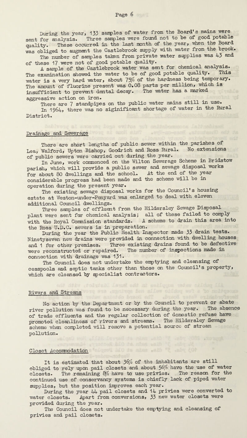 During the year, 133 sanples of water from the Board’s mains were sent for analysis. Three sauries were found not to he of good potahle quality. These occurred in the last month of the year, when the Board was obliged to augment the Castlebrook supply with water from the brook. The number of samples taken from private water supplies was 43 and of these 17 were not of good potable quality. A sanple of the Castlebrook water was sent for chemical analysis. The examination showed the water to be of good potable quality. This water is a very hard water, about 75$ of the hardness being temporary. The amount of fluorine present was 0.08 parts per million, which is insufficient to prevent dental decay. The water has a marked aggressive action on iron. There are 7 standpipes on the public water mains still in use. In 1964, there was no siginificant shortage of water in the Rural District. Drainage and Sewerage There are short lengths of public sewer within the parishes of Lea, Waif or d, Upton Bishop, Goodrich and Ross Rural. No extensions of public sevjers were carried out during the year. In June, work commenced on the Wilton Sewerage Scheme in Bridstow parish, which will provide a public sewer and sewage disposal works for about 80 dwellings and the school. At the end of the year considerable progress had been made and the scheme will be in operation during the present year. The existing sewage disposal works for the Council’s housing estate at Weston-under-Penyard was enlarged to deal with eleven additional Council dwellings. Three samples of effluent from the Hildersley Sewage Disposal plant were sent for chemical analysis; all of these failed to comply with the Royal Commission standards. A scheme to drain this area into the Ross U.D.C. sewers is in preparation. During the year the Public Health Inspector made 33 drain tests. Ninetyseven nev/ drains we re provided in connection with dwelling houses and 1 for other premises. Three existing drains found to be defective were reconstructed or repaired. The number of inspections made in connection with drainage was 131* The Council does not undertake the emptying and cleansing of cesspools and septic tanks other than those on the Council’s property, which are cleansed by specialist contractors. Rivers and Streams No action by the Department or by the Council to prevent or abate river pollution was found to be necessary during the year. The absence of trade effluents and the regular collection of domestic refuse have promoted cleanliness of rivers and streams. The Hildersley Sewage scheme when conpleted will remove a potential source of stream pollution. Closet Accommodation It is estimated that about 36$ of the inhabitants are still obliged to rely upon pail closets and about 56$ have the use of water closets. The remaining 8$ have to use privies. The reason for the continued use of conservancy systems is chiefly lack of piped water supplies, but the position improves each year. During the year 44 pail closets and 14 privies were converted to water closets. Apart from conversions, 33 new water closets were provided during the year. The Council does not undertake the emptying and cleansing of privies and pail closets.