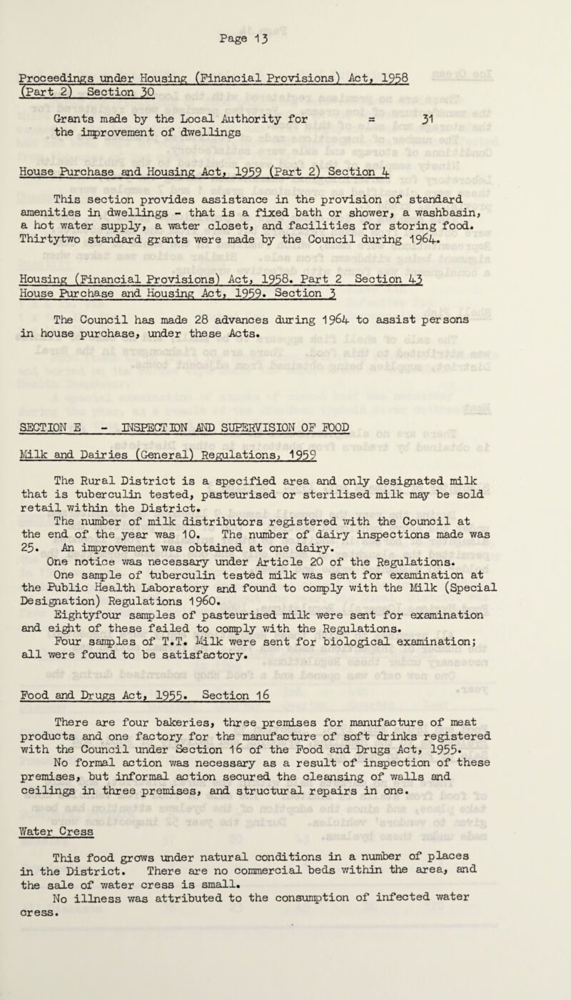 Proceedings under Housing (Financial Provisions) Act, 1956 (Part 2) Section 30 Grants made by the Local Authority for = 31 the improvement of dwellings House Purchase and Housing Act, 1939 (Part 2) Section A This section provides assistance in the provision of standard amenities in dwellings - that is a fixed bath or shower* a washbasin, a hot water supply, a water closet, and facilities for storing food. Thirtytwo standard grants were made by the Council during 1964* Housing (Financial Provisions) Act, 1958* Part 2 Section 43 House Purchase and Housing Act, 1939. Section 3 The Council has made 28 advances during 19&4 to assist persons in house purchase, under these Acts. SECTION E - INSPECTION AND SUPERVISION OF POOD Milk and Dairies (General) Regulations, 1959 The Rural District is a specified area and only designated milk that is tuberculin tested, pasteurised or sterilised milk may be sold retail within the District. The number of milk distributors registered with the Council at the end of the year was 10. The number of dairy inspections made was 25. An improvement was obtained at one dairy. One notice was necessary under Article 20 of the Regulations. One sample of tuberculin tested milk was sent for examination at the Public Health Laboratory and found to comply with the Milk (Special Designation) Regulations i960. Eightyfour samples of pasteurised milk were sent for examination and eight of these failed to comply with the Regulations. Pour samples of T.T. Milk were sent for biological examination; all were found to be satisfactory. Food and Drugs Act, 1933* Section 16 There are four bakeries, three premises for manufacture of meat products and one factory for the manufacture of soft drinks registered with the Council under Section 16 of the Pood and Drugs Act, 1955* No formal action was necessary as a result of inspection of these premises, but informal action secured the cleansing of walls and ceilings in three premises, and structural repairs in one. Water Cress This food grows under natural conditions in a number of places in the District. There are no commercial beds within the area, and the sale of water cress is small. No illness was attributed to the consumption of infected water cress.