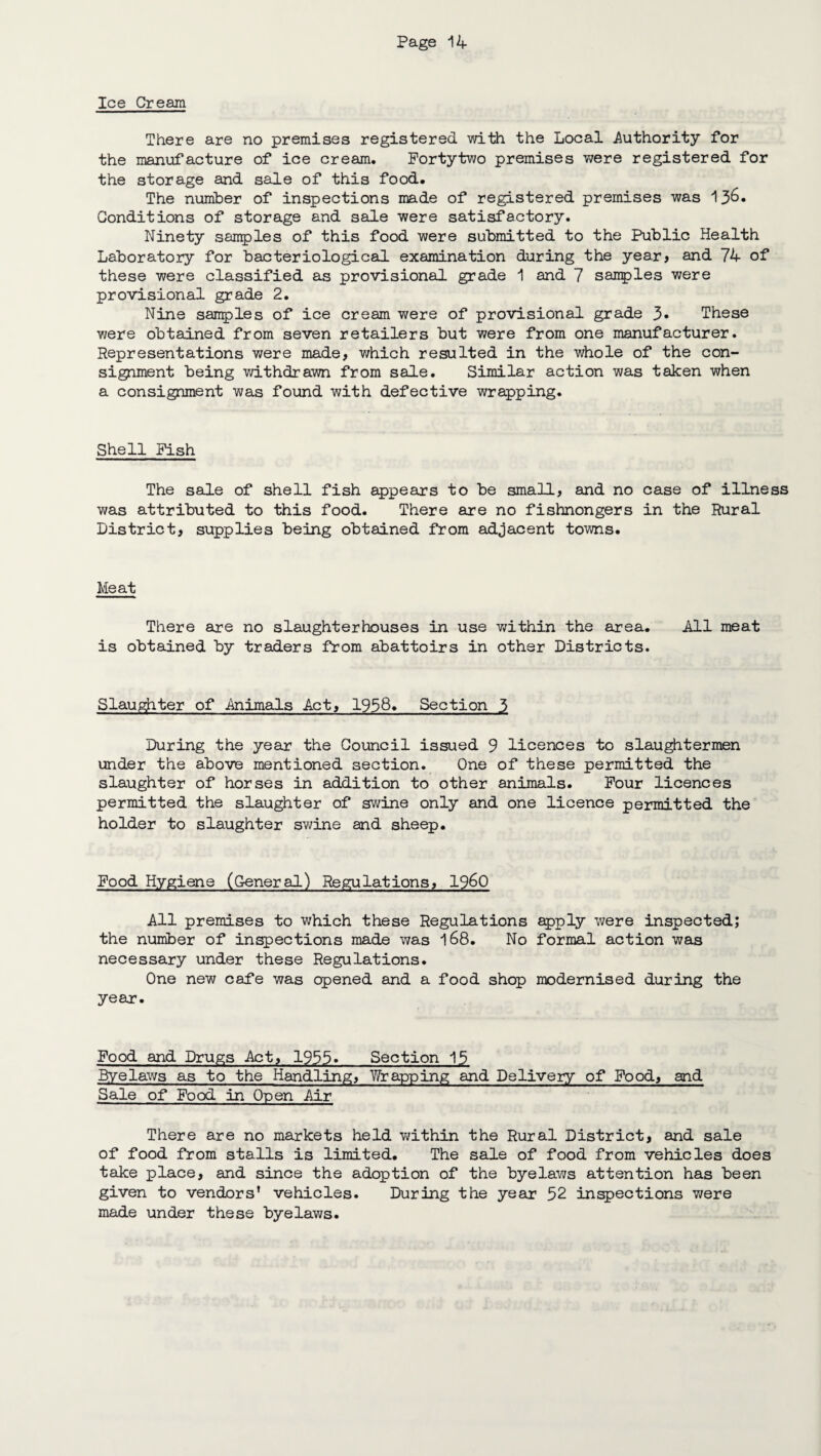 Ice Cream There are no premises registered with the Local .Authority for the manufacture of ice cream. Fortytwo premises were registered for the storage and sale of this food. The number of inspections made of registered premises was 136- Conditions of storage and sale were satisfactory. Ninety samples of this food were submitted to the Public Health Laboratory for bacteriological examination during the year, and 74 of these were classified as provisional grade 1 and 7 samples were provisional grade 2. Nine samples of ice cream were of provisional grade 3* These we re obtained from seven retailers but were from one manufacturer. Representations were made, which resulted in the whole of the con¬ signment being withdrawn from sale. Similar action was taken when a consignment was found with defective wrapping. Shell Pish The sale of shell fish appears to be small, and no case of illne was attributed to this food. There are no fishmongers in the Rural District, supplies being obtained from adjacent towns. Meat There are no slaughterhouses in use within the area. All meat is obtained by traders from abattoirs in other Districts. Slaughter of Animals Act, 1958. Section 3 During the year the Council issued 9 licences to slaughtermen under the above mentioned section. One of these permitted the slaughter of horses in addition to other animals. Pour licences permitted the slaughter of swine only and one licence permitted the holder to slaughter swine and sheep. Pood Hygiene (General) Regulations, I960 All premises to which these Regulations apply were inspected; the number of inspections made was 168. No formal action was necessary under these Regulations. One new cafe was opened and a food shop modernised during the year. Pood and Drugs Act, 1955. Section 15 Byelaws as to the Handling, Wrapping and Delivery of Pood, and Sale of Food in Open Air There are no markets held within the Rural District, and sale of food from stalls is limited. The sale of food from vehicles does take place, and since the adoption of the byelaws attention has been given to vendors’ vehicles. During the year 52 inspections were made under these byelaws.