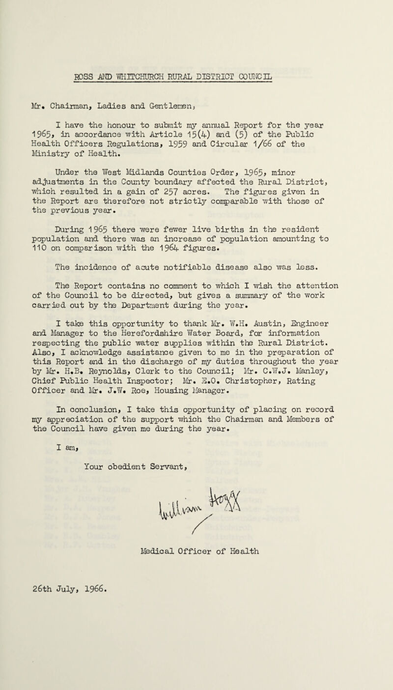 Mr. Chairman, Ladies and Gentlemens I have the honour to submit my annual Report for the year 19&5> in accordance with Article 15(4) and (5) of the Public Health Officers Regulations, 1959 and Circular 1/66 of the Ministry of Health. Under the West Midlands Counties Order, 1965* minor adjustments in the County boundary affected the Rural District, which resulted in a gain of 257 acres. The figures given in the Report are therefore not strictly comparable with those of the previous year. During 1965 there were fewer live births in the resident population and there was an increase of population amounting to 110 on comparison with the 1964 figures. The incidence of acute notifiable disease also was less. The Report contains no comment to which I wish the attention of the Council to be directed, but gives a summary of the work carried out by the Department during the year. I take this opportunity to thank Mr. W.H. Austin, Engineer and Manager to the Herefordshire Water Board, for information respecting the public water supplies within the Rural District. Also, I acknowledge assistance given to me in the preparation of this Report and in the discharge of my duties throughout the year by Mr. H.B. Reynolds, Clerk to the Council; Mr. C.W.J. Manley, Chief Public Health Inspector; Mr. E.O. Christopher, Rating Officer and Mr. J.W. Roe, Housing Manager. In conclusion, I take this opportunity of placing on record my appreciation of the support which the Chairman and Members of the Council have given me during the year. I am, Your obedient Servant, Medical Officer of Health 26th July, 1966.