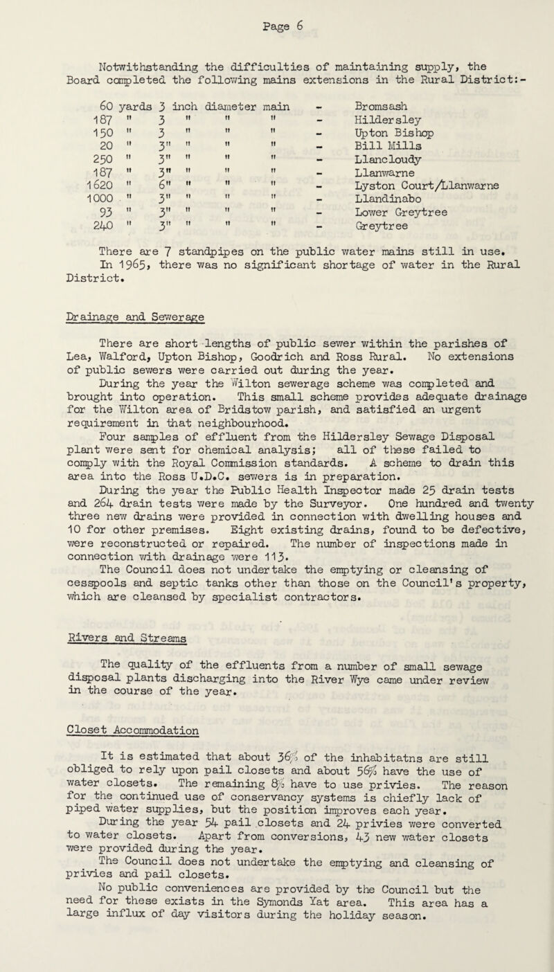 Notwithstanding the difficulties of maintaining supply, the Board completed the following mains extensions in the Rural District: 60 yards 3 inch diameter main i 87 n 3 130” 3 20  3 250  3 187  3 1620  6 1000 . n 3 93  3 240  3 n » 11 it IT tt II II II Bromsash Hildersley Upton Bishop Bill Mills Llancloudy Llanwame Lyston Court/Llanwarne Llandinabo Lower Grey tree Greytree There are 7 standpipes on the public water mains still in use. In 19^5> there was no significant shortage of water in the Rural District. Drainage and Sewerage There are short lengths of public sewer within the parishes of Lea, Waif or d, Upton Bishop, Goodrich and Ross Rural. No extensions of public sewers were carried out during the year. During the year the Wilton sewerage scheme was completed and brought into operation. This small scheme provides adequate drainage for the Wilton area of Br ids tow parish, and satisfied an urgent requirement in that neighbourhood. Pour samples of effluent from the Hildersley Sewage Disposal plant were sent for chemical analysis; all of these failed to conply with the Royal Commission standards. A scheme to drain this area into the Ross U.D.C. sewers is in preparation. During the year the Public Health Inspector made 23 drain tests and 264 drain tests were made by the Surveyor. One hundred and twenty three new drains were provided in connection with dwelling houses and 10 for other premises. Eight existing drains, found to be defective, were reconstructed or repaired. The number of inspections made in connection with drainage were 113* The Council does not under take the emptying or cleansing of cesspools and septic tanks other than those on the Council’s property, which are cleansed by specialist contractors. Rivers and Streams The quality of the effluents from a number of small sewage disposal plants discharging into the River Wye came under review in the course of the year. Closet Accommodation It is estimated that about 3^ of the inhabitatns are still obliged to rely upon pail closets and about 56^ have the use of water closets. The remaining 8/0 have to use privies. The reason for the continued use of conservancy systems is chiefly lack of piped water supplies, but the position improves each year. During the year 54 pail closets and 24 privies were converted to water closets. Apart from conversions, 43 new water closets were provided during the year. The Council does not undertake the emptying and cleansing of privies and pail closets. No public conveniences are provided by the Council but the need for these exists in the Symonds Yat area. This area has a large influx of day visitors during the holiday season.
