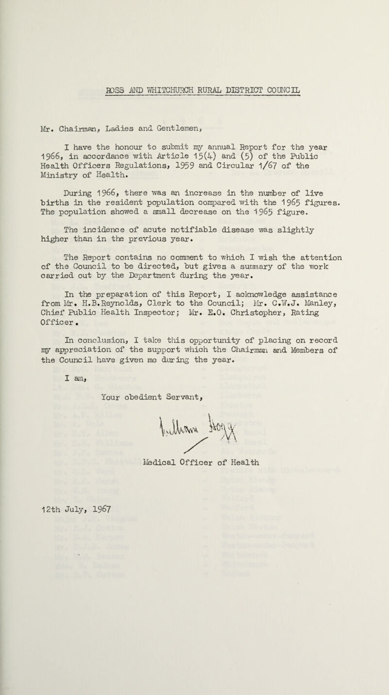 Mr. Chairman, Ladies and Gentlemen, I have the honour to submit my annual Report for the year 19^6, in accordance with Article 15(4) and (5) of the Public Health Officers Regulations, 1959 and Circular' 1/67 of the Ministry of Health. During 19^6, there was an increase in the number of live births in the resident population compared with the 1 9&5 figures. The population showed a small decrease on the 19^5 figure. The incidence of acute notifiable disease was slightly higher than in the previous year. The Report contains no comment to which I wish the attention of the Council to be directed, but gives a sunmary of the work carried out by the Department during the year. In the preparation of this Report, I acknowledge assistance from Mr* H.B.Reynolds, Clerk to the Council; Mr. C.W.J. Manley, Chief Public Health Inspector; Mr. E.O. Christopher, Rating Officer • In conclusion, I take this opportunity of placing on record my appreciation of the support which the Chairman and Members of the Council have given me during the year. I an, Your obedient Servant, Medical Officer of Health 12th July, 1967