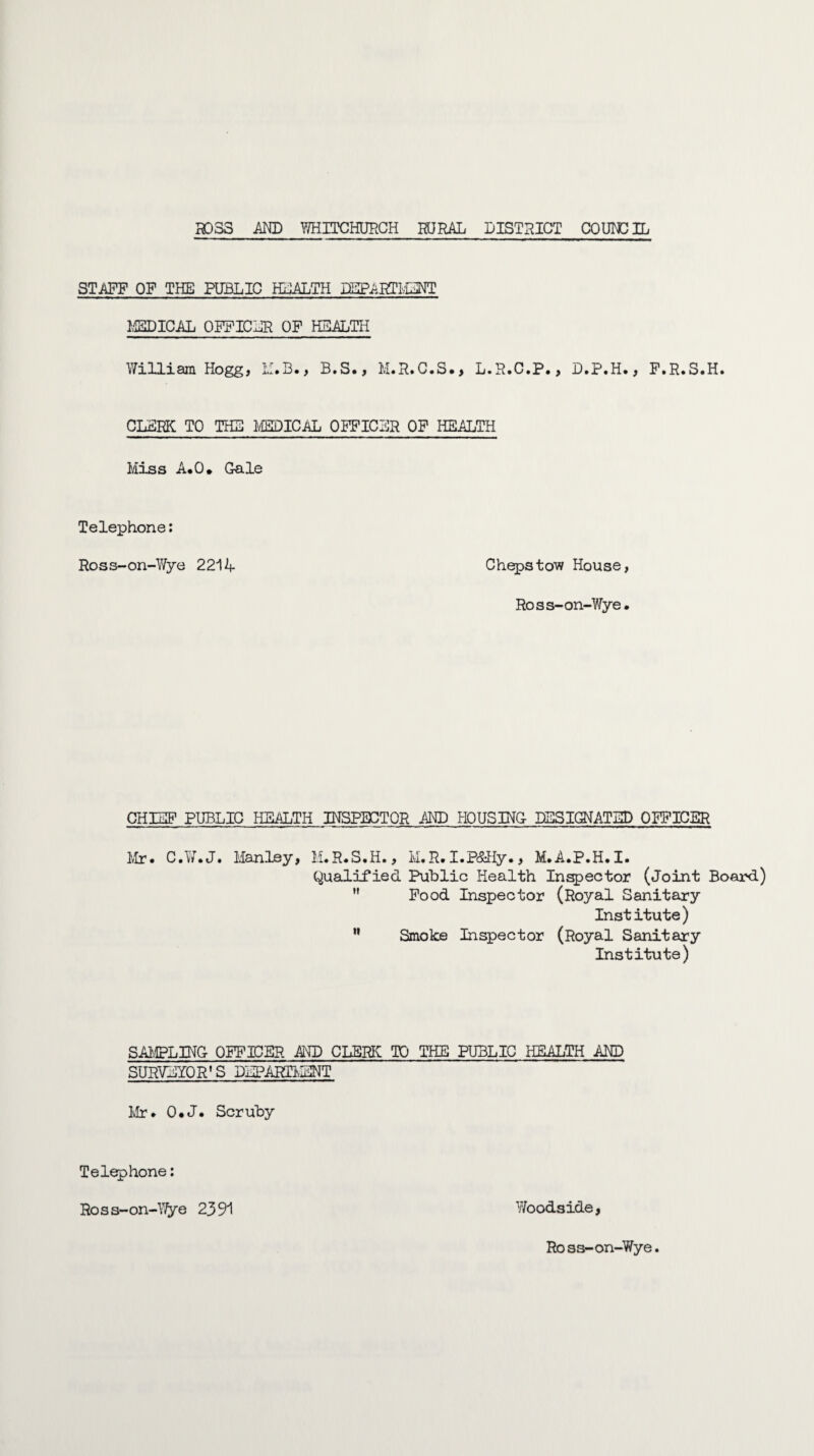 STAFF OF THE PUBLIC HEALTH DEPARTMENT MEDICAL OFFICER OF HEALTH William Hogg, M.B., B.S., M.R.C.S., L.R.C.P., D.P.H., F.R.S.H. CLERK TO THE MEDICAL OFFICER OF HEALTH Miss A.O. Gale Telephone: Ross-on-Wye 2214 Chepstow House, Ross-on-Wye. CHIEF PUBLIC HEALTH INSPECTOR AND HOUSING DESIGNATED OFFICER Mr* C.W.J. Manley, M.R.S.H., M.R. I.P&Hy., M.A.P.H.I. Qualified Public Health Inspector (Joint Board)  Food Inspector (Royal Sanitary Institute) n Smoke Inspector (Royal Sanitary Institute) SAMPLING OFFICER AND CLERK TO THE PUBLIC HEALTH AND SURVEYORS DEPARTMENT Mr. 0*J. Scruby Telephone: Ross-on-Wye 2391 Woodside, Ross-on-Wye.
