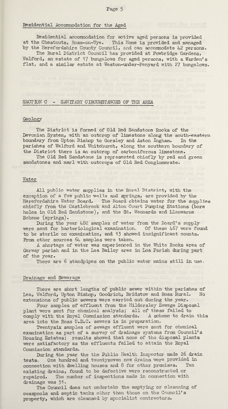 Residential Accommodation for the Aged Residential accommodation for active aged persons is provided at the Chestnuts, Ross-on-Wye. This Home is provided and managed by the Herefordshire County Council, and can accommodate 42 persons. The Rural District Council has provided at Fowbridge Gardens, Walford, an estate of 17 bungalows for aged persons, with a Warden's flat, and a similar estate at Weston-under-Penyard with 27 bungalows. SECTION C - SANITARY CIRCUMSTANCES OP THE AREA Geology The District is formed of Old Red Sandstone Rocks of the Devonian System, with an outcrop of limestone along the south-eastern boundary from Upton Bishop to Gorsley and Aston Ingham. In the parishes of Walford and Whitchurch, along the southern boundary of the District there i3 an outcrop of carboniferous limestone. The Old Red Sandstone is represented chiefly by red and green sandstones and marl with outcrops of Old Red Conglomerate. Water All public water supplies in the Rural District, with the exception of a few public wells and springs, are provided by the Herefordshire Water Board. The Board obtains water for the supplies chiefly from the Castlebrook and Alton Court Pumping Stations (bore holes in Old Red Sandstone), and the St. Weonards and Llanwarne Scheme (springs). During the year 482 samples of water from the Board’s supply were sent for bacteriological examination. Of these 467 were found to be sterile on examination, and 13 showed insignificant counts. Prom other sources 64 samples were taken. A shortage of water was experienced in the White Rocks area of Garway parish and in the Lea Bailey area in Lea Parish during part of the year. There are 6 standpipes on the public water mains still in use. Drainage and Sewerage There are short lengths of public sewer within the parishes of Lea, Walford, Upton Bishop, Goodrich, Bridstow and Ross Rural. No extensions of public sewers were carried out during the year. Pour samples of effluent from the Hildersley Sewage Disposal plant were sent for chemical analysis; all of these failed to comply with the Royal Commission standards. A scheme to drain this area into the Ross U.D.C. sewers is in preparation. Twentysix samples of sewage effluent were sent for chemical examination as part of a survey of drainage systems from Council's Housing Estates; results showed that none of the disposal plants were satisfactory as the effluents failed to attain the Royal Commission standards. During the year the the Public Health Inspector made 26 drain tests. One hundred and twentyseven new drains were provided in connection with dwelling houses and 8 for other premises. Ten existing drains, found to be defective were reconstructed or repaired. The number of inspections made in connection with drainage was 51• The Council does not undertake the emptying or cleansing of cesspools and septic tanks other than those on the Council's property, which are cleansed by specialist contractors.